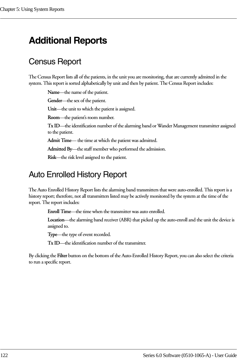 Chapter 5: Using System Reports122 Series 6.0 Software (0510-1065-A) - User GuideAdditional ReportsCensus ReportThe Census Report lists all of the patients, in the unit you are monitoring, that are currently admitted in the system. This report is sorted alphabetically by unit and then by patient. The Census Report includes:Name—the name of the patient. Gender—the sex of the patient.Unit—the unit to which the patient is assigned.Room—the patient’s room number. Tx ID—the identification number of the alarming band or Wander Management transmitter assigned to the patient.Admit Time— the time at which the patient was admitted.Admitted By—the staff member who performed the admission.Risk—the risk level assigned to the patient.Auto Enrolled History ReportThe Auto Enrolled History Report lists the alarming band transmitters that were auto-enrolled. This report is a history report; therefore, not all transmitters listed may be actively monitored by the system at the time of the report. The report includes:Enroll Time—the time when the transmitter was auto enrolled. Location—the alarming band receiver (ABR) that picked up the auto-enroll and the unit the device is assigned to.Type—the type of event recorded.Tx ID—the identification number of the transmitter.By clicking the Filter button on the bottom of the Auto-Enrolled History Report, you can also select the criteria to run a specific report.