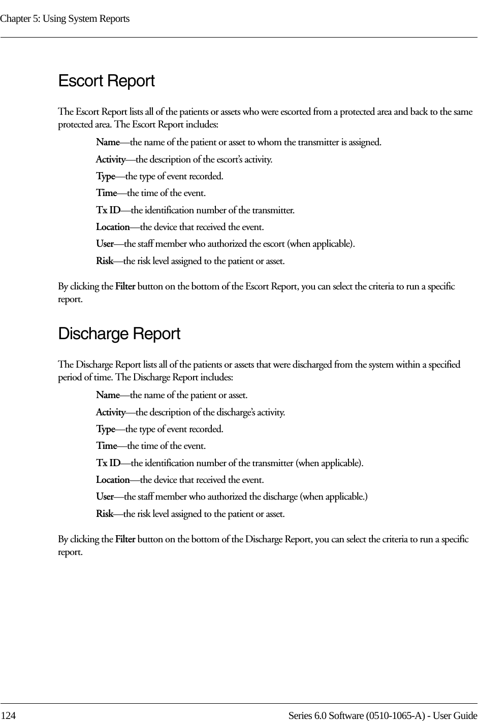 Chapter 5: Using System Reports124 Series 6.0 Software (0510-1065-A) - User GuideEscort ReportThe Escort Report lists all of the patients or assets who were escorted from a protected area and back to the same protected area. The Escort Report includes:Name—the name of the patient or asset to whom the transmitter is assigned. Activity—the description of the escort’s activity.Type—the type of event recorded.Time—the time of the event.Tx ID—the identification number of the transmitter.Location—the device that received the event.User—the staff member who authorized the escort (when applicable).Risk—the risk level assigned to the patient or asset.By clicking the Filter button on the bottom of the Escort Report, you can select the criteria to run a specific report. Discharge ReportThe Discharge Report lists all of the patients or assets that were discharged from the system within a specified period of time. The Discharge Report includes:Name—the name of the patient or asset. Activity—the description of the discharge’s activity.Type—the type of event recorded.Time—the time of the event.Tx ID—the identification number of the transmitter (when applicable).Location—the device that received the event.User—the staff member who authorized the discharge (when applicable.)Risk—the risk level assigned to the patient or asset.By clicking the Filter button on the bottom of the Discharge Report, you can select the criteria to run a specific report.