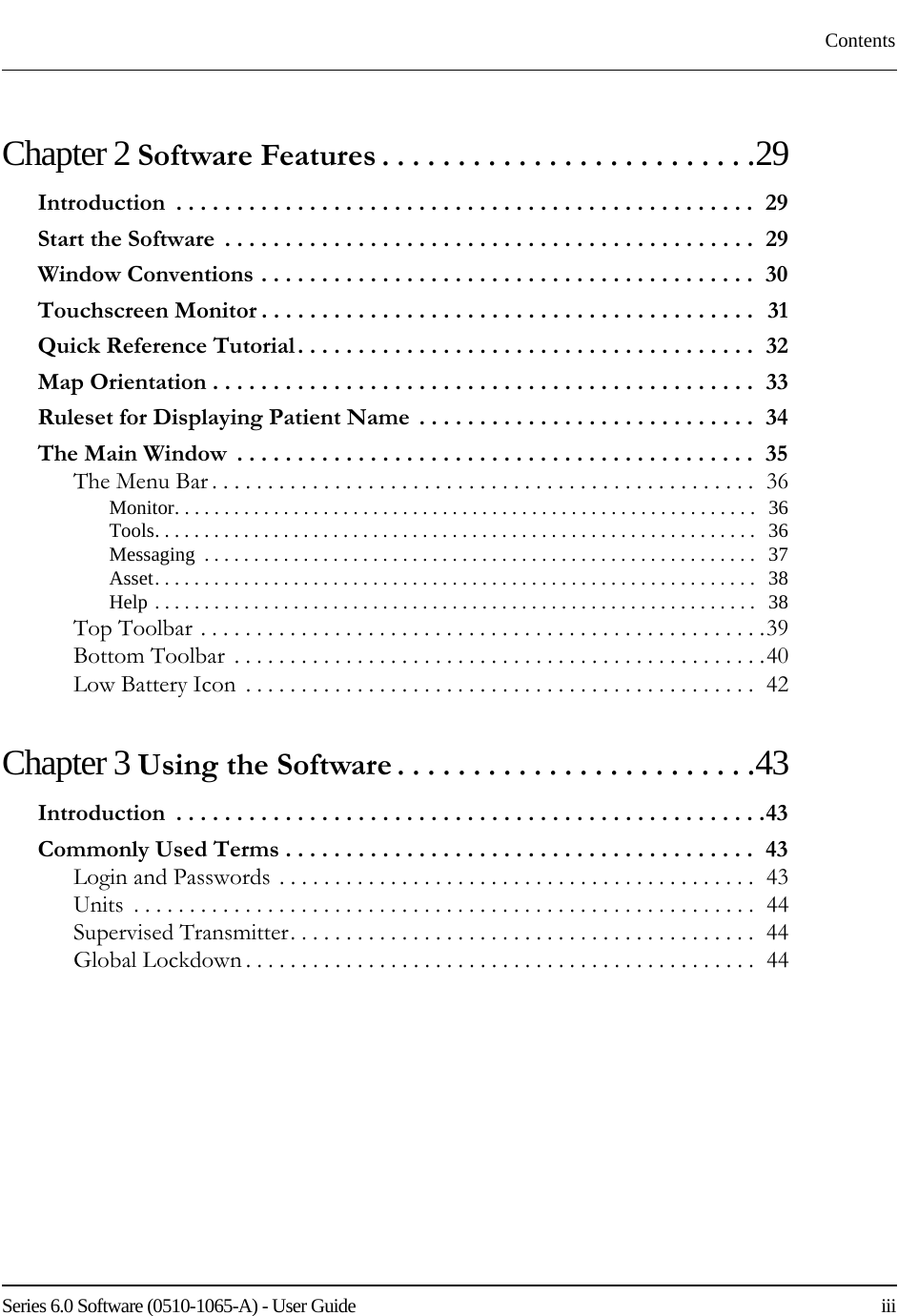 Series 6.0 Software (0510-1065-A) - User Guide    iiiContentsChapter 2 Software Features . . . . . . . . . . . . . . . . . . . . . . . . .29Introduction  . . . . . . . . . . . . . . . . . . . . . . . . . . . . . . . . . . . . . . . . . . . . . . . .  29Start the Software  . . . . . . . . . . . . . . . . . . . . . . . . . . . . . . . . . . . . . . . . . . . .  29Window Conventions . . . . . . . . . . . . . . . . . . . . . . . . . . . . . . . . . . . . . . . . .  30Touchscreen Monitor . . . . . . . . . . . . . . . . . . . . . . . . . . . . . . . . . . . . . . . . .  31Quick Reference Tutorial. . . . . . . . . . . . . . . . . . . . . . . . . . . . . . . . . . . . . .  32Map Orientation . . . . . . . . . . . . . . . . . . . . . . . . . . . . . . . . . . . . . . . . . . . . .  33Ruleset for Displaying Patient Name  . . . . . . . . . . . . . . . . . . . . . . . . . . . .  34The Main Window  . . . . . . . . . . . . . . . . . . . . . . . . . . . . . . . . . . . . . . . . . . .  35The Menu Bar . . . . . . . . . . . . . . . . . . . . . . . . . . . . . . . . . . . . . . . . . . . . . . . . .  36Monitor. . . . . . . . . . . . . . . . . . . . . . . . . . . . . . . . . . . . . . . . . . . . . . . . . . . . . . . . . . .   36Tools. . . . . . . . . . . . . . . . . . . . . . . . . . . . . . . . . . . . . . . . . . . . . . . . . . . . . . . . . . . . .   36Messaging  . . . . . . . . . . . . . . . . . . . . . . . . . . . . . . . . . . . . . . . . . . . . . . . . . . . . . . . .   37Asset. . . . . . . . . . . . . . . . . . . . . . . . . . . . . . . . . . . . . . . . . . . . . . . . . . . . . . . . . . . . .   38Help . . . . . . . . . . . . . . . . . . . . . . . . . . . . . . . . . . . . . . . . . . . . . . . . . . . . . . . . . . . . .   38Top Toolbar . . . . . . . . . . . . . . . . . . . . . . . . . . . . . . . . . . . . . . . . . . . . . . . . . . .39Bottom Toolbar  . . . . . . . . . . . . . . . . . . . . . . . . . . . . . . . . . . . . . . . . . . . . . . . .40Low Battery Icon  . . . . . . . . . . . . . . . . . . . . . . . . . . . . . . . . . . . . . . . . . . . . . .  42Chapter 3 Using the Software . . . . . . . . . . . . . . . . . . . . . . . .43Introduction  . . . . . . . . . . . . . . . . . . . . . . . . . . . . . . . . . . . . . . . . . . . . . . . . .43Commonly Used Terms . . . . . . . . . . . . . . . . . . . . . . . . . . . . . . . . . . . . . . .  43Login and Passwords . . . . . . . . . . . . . . . . . . . . . . . . . . . . . . . . . . . . . . . . . . .  43Units  . . . . . . . . . . . . . . . . . . . . . . . . . . . . . . . . . . . . . . . . . . . . . . . . . . . . . . . .  44Supervised Transmitter. . . . . . . . . . . . . . . . . . . . . . . . . . . . . . . . . . . . . . . . . .  44Global Lockdown . . . . . . . . . . . . . . . . . . . . . . . . . . . . . . . . . . . . . . . . . . . . . .  44