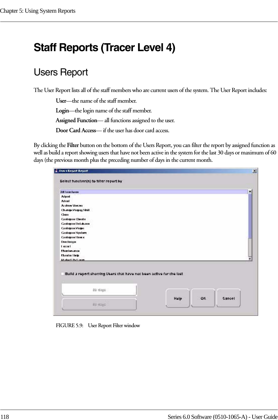 Chapter 5: Using System Reports118 Series 6.0 Software (0510-1065-A) - User GuideStaff Reports (Tracer Level 4)Users ReportThe User Report lists all of the staff members who are current users of the system. The User Report includes:User—the name of the staff member.Login—the login name of the staff member.Assigned Function— all functions assigned to the user.Door Card Access— if the user has door card access.By clicking the Filter button on the bottom of the Users Report, you can filter the report by assigned function as well as build a report showing users that have not been active in the system for the last 30 days or maximum of 60 days (the previous month plus the preceding number of days in the current month. FIGURE 5.9:    User Report Filter window