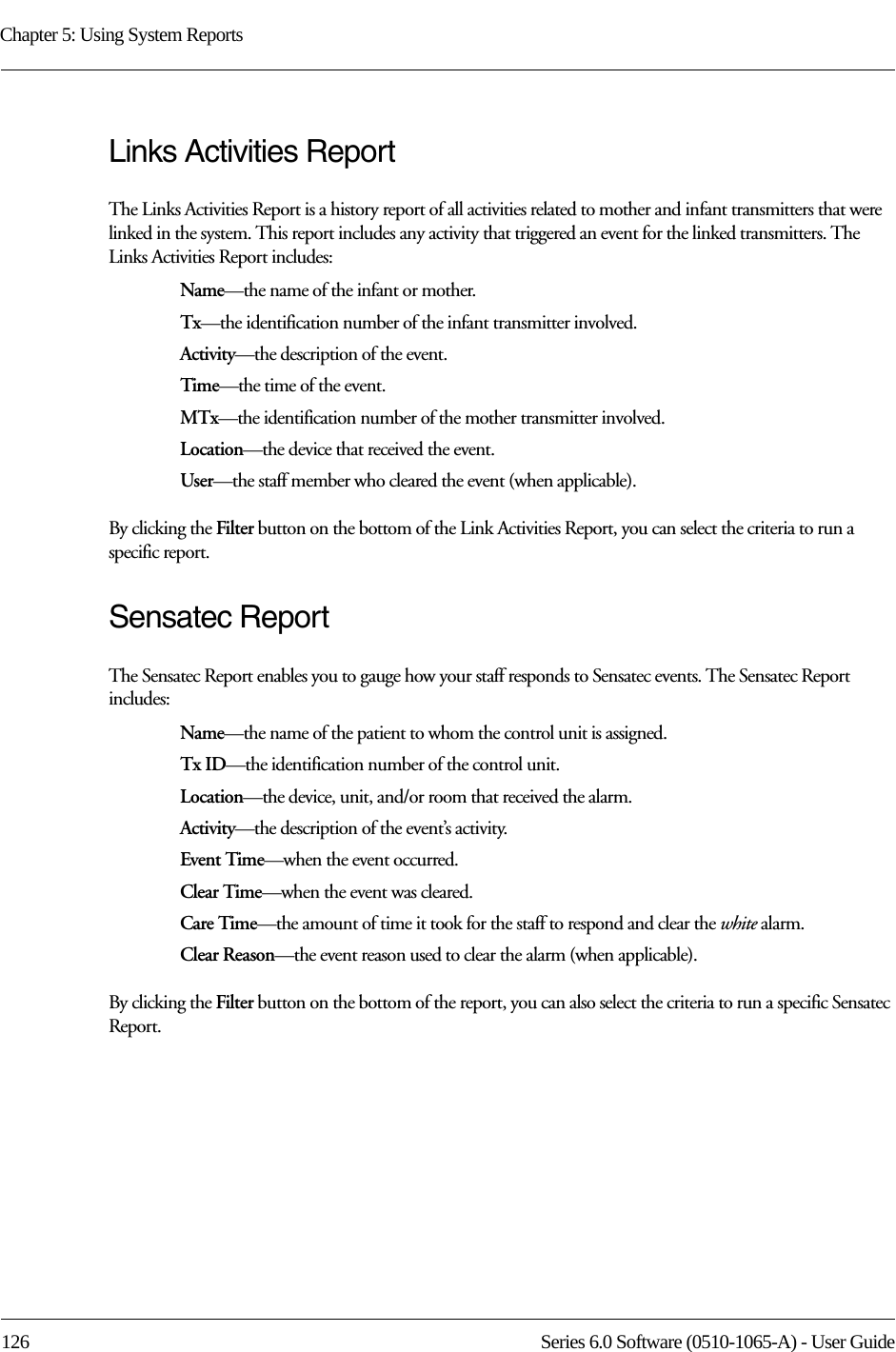 Chapter 5: Using System Reports126 Series 6.0 Software (0510-1065-A) - User GuideLinks Activities ReportThe Links Activities Report is a history report of all activities related to mother and infant transmitters that were linked in the system. This report includes any activity that triggered an event for the linked transmitters. The Links Activities Report includes: Name—the name of the infant or mother. Tx—the identification number of the infant transmitter involved.Activity—the description of the event.Time—the time of the event.MTx—the identification number of the mother transmitter involved.Location—the device that received the event.User—the staff member who cleared the event (when applicable).By clicking the Filter button on the bottom of the Link Activities Report, you can select the criteria to run a specific report.Sensatec ReportThe Sensatec Report enables you to gauge how your staff responds to Sensatec events. The Sensatec Report includes:Name—the name of the patient to whom the control unit is assigned. Tx ID—the identification number of the control unit. Location—the device, unit, and/or room that received the alarm.Activity—the description of the event’s activity.Event Time—when the event occurred.Clear Time—when the event was cleared.Care Time—the amount of time it took for the staff to respond and clear the white alarm.Clear Reason—the event reason used to clear the alarm (when applicable).By clicking the Filter button on the bottom of the report, you can also select the criteria to run a specific Sensatec Report.