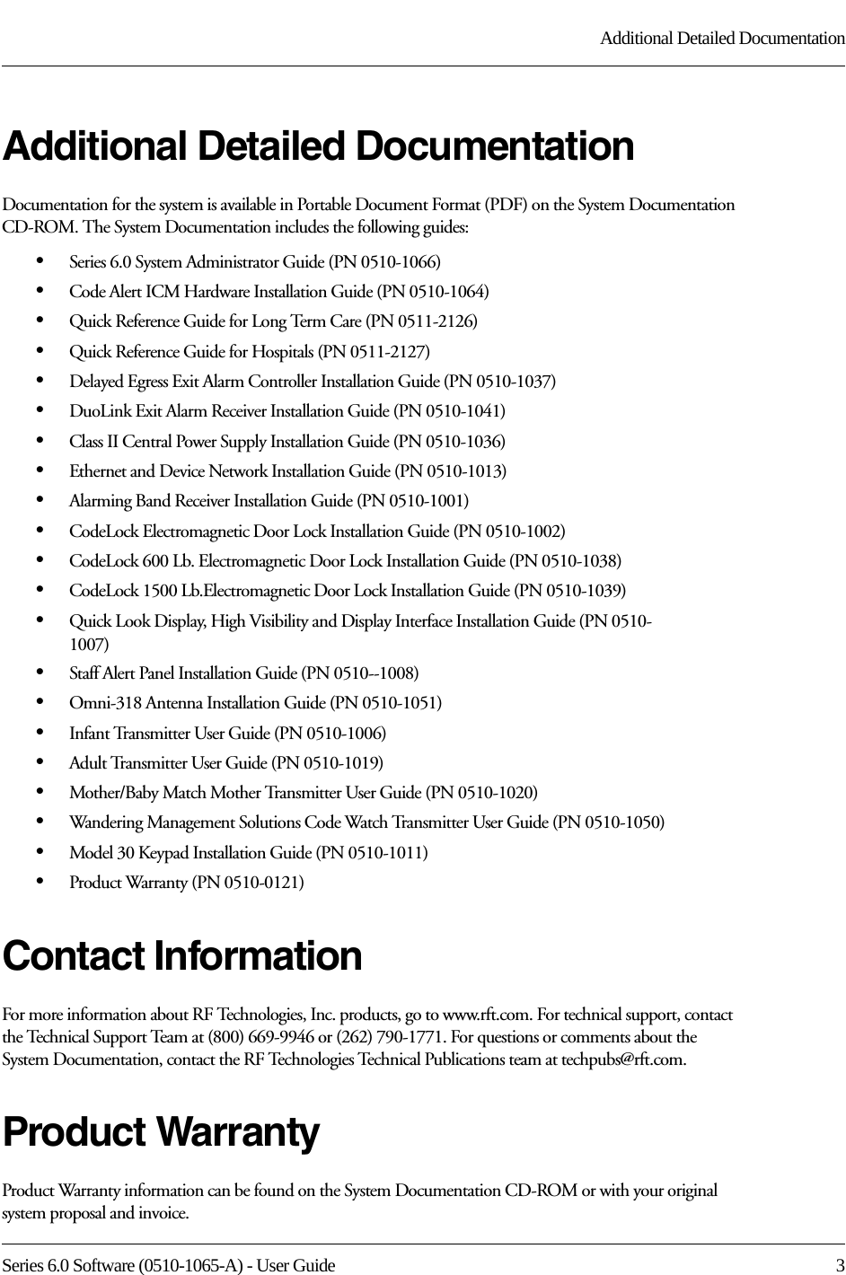 Series 6.0 Software (0510-1065-A) - User Guide  3Additional Detailed DocumentationAdditional Detailed DocumentationDocumentation for the system is available in Portable Document Format (PDF) on the System Documentation CD-ROM. The System Documentation includes the following guides:•Series 6.0 System Administrator Guide (PN 0510-1066)•Code Alert ICM Hardware Installation Guide (PN 0510-1064)•Quick Reference Guide for Long Term Care (PN 0511-2126)•Quick Reference Guide for Hospitals (PN 0511-2127)•Delayed Egress Exit Alarm Controller Installation Guide (PN 0510-1037)•DuoLink Exit Alarm Receiver Installation Guide (PN 0510-1041)•Class II Central Power Supply Installation Guide (PN 0510-1036)•Ethernet and Device Network Installation Guide (PN 0510-1013)•Alarming Band Receiver Installation Guide (PN 0510-1001)•CodeLock Electromagnetic Door Lock Installation Guide (PN 0510-1002)•CodeLock 600 Lb. Electromagnetic Door Lock Installation Guide (PN 0510-1038)•CodeLock 1500 Lb.Electromagnetic Door Lock Installation Guide (PN 0510-1039)•Quick Look Display, High Visibility and Display Interface Installation Guide (PN 0510-1007)•Staff Alert Panel Installation Guide (PN 0510--1008)•Omni-318 Antenna Installation Guide (PN 0510-1051)•Infant Transmitter User Guide (PN 0510-1006)•Adult Transmitter User Guide (PN 0510-1019)•Mother/Baby Match Mother Transmitter User Guide (PN 0510-1020)•Wandering Management Solutions Code Watch Transmitter User Guide (PN 0510-1050)•Model 30 Keypad Installation Guide (PN 0510-1011)•Product Warranty (PN 0510-0121)Contact InformationFor more information about RF Technologies, Inc. products, go to www.rft.com. For technical support, contact the Technical Support Team at (800) 669-9946 or (262) 790-1771. For questions or comments about the System Documentation, contact the RF Technologies Technical Publications team at techpubs@rft.com.Product WarrantyProduct Warranty information can be found on the System Documentation CD-ROM or with your original system proposal and invoice.