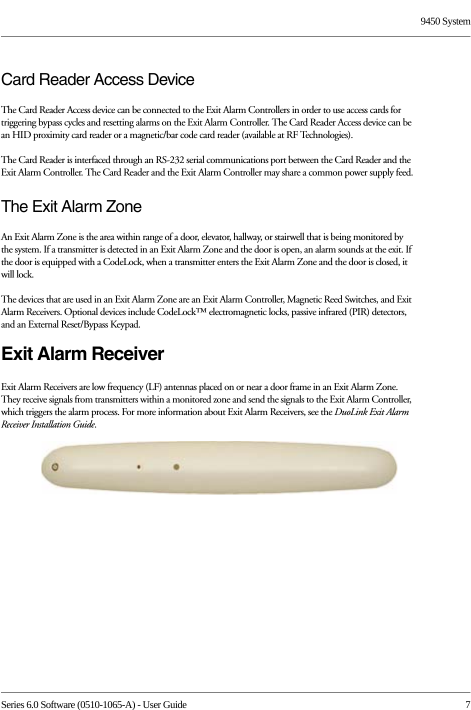 Series 6.0 Software (0510-1065-A) - User Guide  79450 SystemCard Reader Access DeviceThe Card Reader Access device can be connected to the Exit Alarm Controllers in order to use access cards for triggering bypass cycles and resetting alarms on the Exit Alarm Controller. The Card Reader Access device can be an HID proximity card reader or a magnetic/bar code card reader (available at RF Technologies). The Card Reader is interfaced through an RS-232 serial communications port between the Card Reader and the Exit Alarm Controller. The Card Reader and the Exit Alarm Controller may share a common power supply feed.The Exit Alarm ZoneAn Exit Alarm Zone is the area within range of a door, elevator, hallway, or stairwell that is being monitored by the system. If a transmitter is detected in an Exit Alarm Zone and the door is open, an alarm sounds at the exit. If the door is equipped with a CodeLock, when a transmitter enters the Exit Alarm Zone and the door is closed, it will lock.The devices that are used in an Exit Alarm Zone are an Exit Alarm Controller, Magnetic Reed Switches, and Exit Alarm Receivers. Optional devices include CodeLock™ electromagnetic locks, passive infrared (PIR) detectors, and an External Reset/Bypass Keypad.Exit Alarm ReceiverExit Alarm Receivers are low frequency (LF) antennas placed on or near a door frame in an Exit Alarm Zone. They receive signals from transmitters within a monitored zone and send the signals to the Exit Alarm Controller, which triggers the alarm process. For more information about Exit Alarm Receivers, see the DuoLink Exit Alarm Receiver Installation Guide.