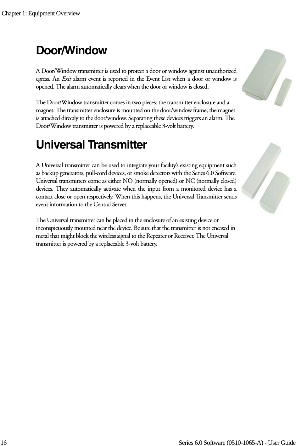 Chapter 1: Equipment Overview 16 Series 6.0 Software (0510-1065-A) - User GuideDoor/WindowA Door/Window transmitter is used to protect a door or window against unauthorized egress. An Exit alarm event is reported in the Event List when a door or window is opened. The alarm automatically clears when the door or window is closed. The Door/Window transmitter comes in two pieces: the transmitter enclosure and a magnet. The transmitter enclosure is mounted on the door/window frame; the magnet is attached directly to the door/window. Separating these devices triggers an alarm. The Door/Window transmitter is powered by a replaceable 3-volt battery.Universal TransmitterA Universal transmitter can be used to integrate your facility’s existing equipment such as backup generators, pull-cord devices, or smoke detectors with the Series 6.0 Software. Universal transmitters come as either NO (normally opened) or NC (normally closed) devices. They automatically activate when the input from a monitored device has a contact close or open respectively. When this happens, the Universal Transmitter sends event information to the Central Server.The Universal transmitter can be placed in the enclosure of an existing device or inconspicuously mounted near the device. Be sure that the transmitter is not encased in metal that might block the wireless signal to the Repeater or Receiver. The Universal transmitter is powered by a replaceable 3-volt battery.