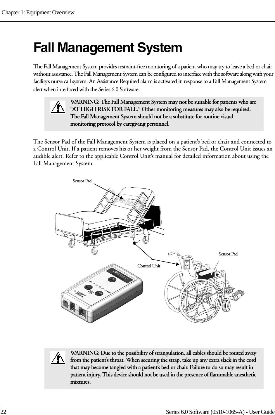 Chapter 1: Equipment Overview 22 Series 6.0 Software (0510-1065-A) - User GuideFall Management SystemThe Fall Management System provides restraint-free monitoring of a patient who may try to leave a bed or chair without assistance. The Fall Management System can be configured to interface with the software along with your facility’s nurse call system. An Assistance Required alarm is activated in response to a Fall Management System alert when interfaced with the Series 6.0 Software.The Sensor Pad of the Fall Management System is placed on a patient’s bed or chair and connected to a Control Unit. If a patient removes his or her weight from the Sensor Pad, the Control Unit issues an audible alert. Refer to the applicable Control Unit’s manual for detailed information about using the Fall Management System. WARNING: The Fall Management System may not be suitable for patients who are “AT HIGH RISK FOR FALL.” Other monitoring measures may also be required. The Fall Management System should not be a substitute for routine visual monitoring protocol by caregiving personnel.WARNING: Due to the possibility of strangulation, all cables should be routed away from the patient’s throat. When securing the strap, take up any extra slack in the cord that may become tangled with a patient’s bed or chair. Failure to do so may result in patient injury. This device should not be used in the presence of flammable anesthetic mixtures.Control UnitSensor PadSensor Pad