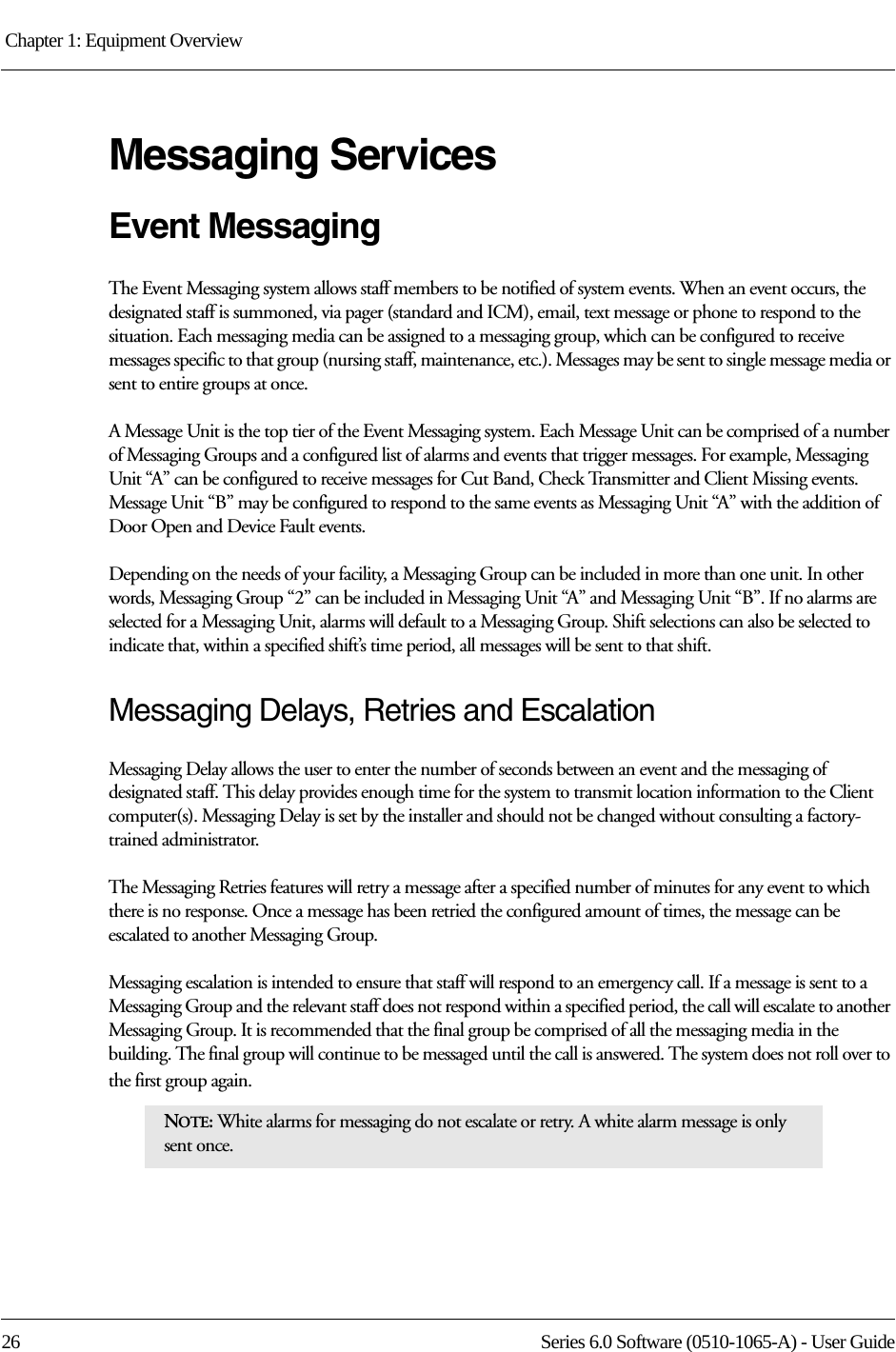 Chapter 1: Equipment Overview 26 Series 6.0 Software (0510-1065-A) - User GuideMessaging ServicesEvent MessagingThe Event Messaging system allows staff members to be notified of system events. When an event occurs, the designated staff is summoned, via pager (standard and ICM), email, text message or phone to respond to the situation. Each messaging media can be assigned to a messaging group, which can be configured to receive messages specific to that group (nursing staff, maintenance, etc.). Messages may be sent to single message media or sent to entire groups at once.A Message Unit is the top tier of the Event Messaging system. Each Message Unit can be comprised of a number of Messaging Groups and a configured list of alarms and events that trigger messages. For example, Messaging Unit “A” can be configured to receive messages for Cut Band, Check Transmitter and Client Missing events. Message Unit “B” may be configured to respond to the same events as Messaging Unit “A” with the addition of Door Open and Device Fault events. Depending on the needs of your facility, a Messaging Group can be included in more than one unit. In other words, Messaging Group “2” can be included in Messaging Unit “A” and Messaging Unit “B”. If no alarms are selected for a Messaging Unit, alarms will default to a Messaging Group. Shift selections can also be selected to indicate that, within a specified shift’s time period, all messages will be sent to that shift. Messaging Delays, Retries and EscalationMessaging Delay allows the user to enter the number of seconds between an event and the messaging of designated staff. This delay provides enough time for the system to transmit location information to the Client computer(s). Messaging Delay is set by the installer and should not be changed without consulting a factory-trained administrator.The Messaging Retries features will retry a message after a specified number of minutes for any event to which there is no response. Once a message has been retried the configured amount of times, the message can be escalated to another Messaging Group.Messaging escalation is intended to ensure that staff will respond to an emergency call. If a message is sent to a Messaging Group and the relevant staff does not respond within a specified period, the call will escalate to another Messaging Group. It is recommended that the final group be comprised of all the messaging media in the building. The final group will continue to be messaged until the call is answered. The system does not roll over to the first group again.NOTE: White alarms for messaging do not escalate or retry. A white alarm message is only sent once. 