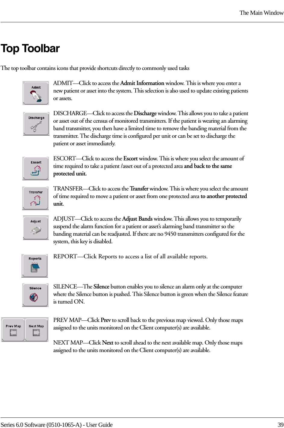 Series 6.0 Software (0510-1065-A) - User Guide  39The Main WindowTop ToolbarThe top toolbar contains icons that provide shortcuts directly to commonly used tasksADMIT—Click to access the Admit Information window. This is where you enter a new patient or asset into the system. This selection is also used to update existing patients or assets.DISCHARGE—Click to access the Discharge window. This allows you to take a patient or asset out of the census of monitored transmitters. If the patient is wearing an alarming band transmitter, you then have a limited time to remove the banding material from the transmitter. The discharge time is configured per unit or can be set to discharge the patient or asset immediately.ESCORT—Click to access the Escort window. This is where you select the amount of time required to take a patient /asset out of a protected area and back to the same protected unit.TRANSFER—Click to access the Tr a n s f e r   window. This is where you select the amount of time required to move a patient or asset from one protected area to another protected unit.ADJUST—Click to access the Adjust Bands window. This allows you to temporarily suspend the alarm function for a patient or asset’s alarming band transmitter so the banding material can be readjusted. If there are no 9450 transmitters configured for the system, this key is disabled.REPORT—Click Reports to access a list of all available reports.SILENCE—The Silence button enables you to silence an alarm only at the computer where the Silence button is pushed. This Silence button is green when the Silence feature is turned ON. PREV MAP—Click Prev to scroll back to the previous map viewed. Only those maps assigned to the units monitored on the Client computer(s) are available.NEXT MAP—Click Next to scroll ahead to the next available map. Only those maps assigned to the units monitored on the Client computer(s) are available.