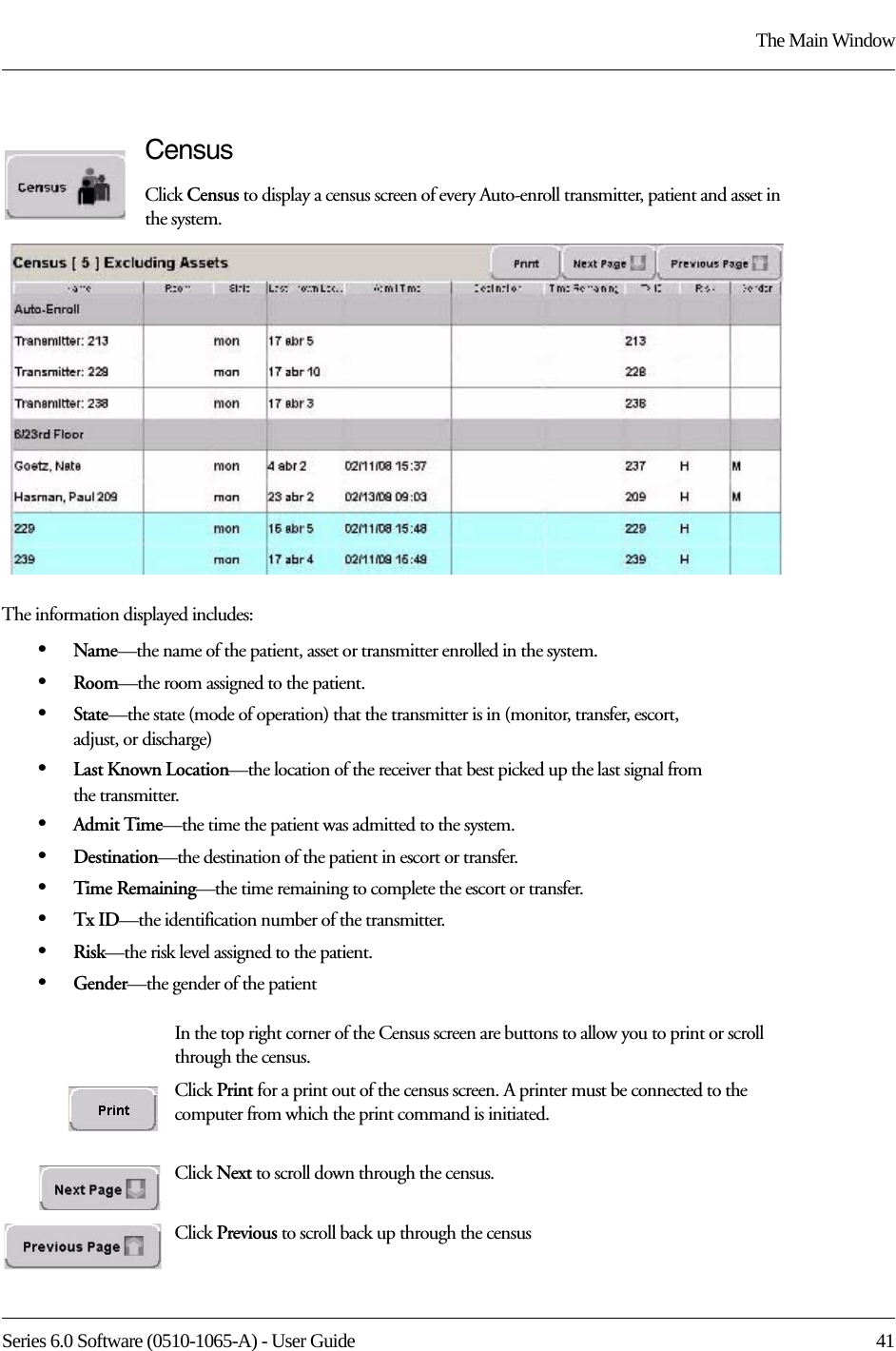 Series 6.0 Software (0510-1065-A) - User Guide  41The Main WindowCensusClick Census to display a census screen of every Auto-enroll transmitter, patient and asset in the system. The information displayed includes:•Name—the name of the patient, asset or transmitter enrolled in the system. •Room—the room assigned to the patient.•State—the state (mode of operation) that the transmitter is in (monitor, transfer, escort, adjust, or discharge)•Last Known Location—the location of the receiver that best picked up the last signal from the transmitter.•Admit Time—the time the patient was admitted to the system.•Destination—the destination of the patient in escort or transfer.•Time Remaining—the time remaining to complete the escort or transfer.•Tx ID—the identification number of the transmitter.•Risk—the risk level assigned to the patient.•Gender—the gender of the patientIn the top right corner of the Census screen are buttons to allow you to print or scroll through the census.Click Print for a print out of the census screen. A printer must be connected to the computer from which the print command is initiated.Click Next to scroll down through the census.Click Previous to scroll back up through the census