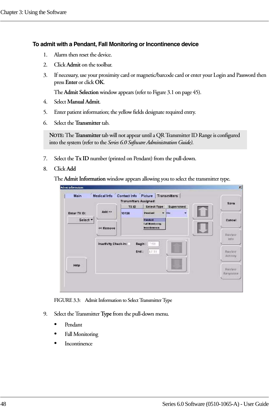 Chapter 3: Using the Software48 Series 6.0 Software (0510-1065-A) - User GuideTo admit with a Pendant, Fall Monitoring or Incontinence device1.    Alarm then reset the device.2.    Click Admit on the toolbar. 3.    If necessary, use your proximity card or magnetic/barcode card or enter your Login and Password then press Enter or click OK.The Admit Selection window appears (refer to Figure 3.1 on page 45).4.    Select Manual Admit. 5.    Enter patient information; the yellow fields designate required entry. 6.    Select the Transmitter tab.7.    Select the Tx ID number (printed on Pendant) from the pull-down.8.    Click AddThe Admit Information window appears allowing you to select the transmitter type.FIGURE 3.3:    Admit Information to Select Transmitter Type9.    Select the Transmitter Type from the pull-down menu.•Pendant•Fall Monitoring•IncontinenceNOTE: The Tr a n s m i t t e r  tab will not appear until a QR Transmitter ID Range is configured into the system (refer to the Series 6.0 Software Administration Guide).