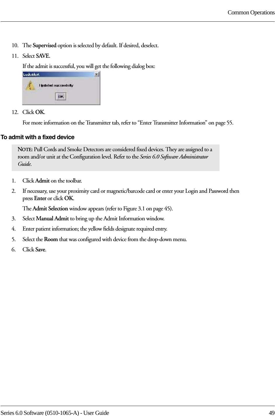 Series 6.0 Software (0510-1065-A) - User Guide  49Common Operations10.   The Supervised option is selected by default. If desired, deselect.11.   Select SAVE.If the admit is successful, you will get the following dialog box:12.   Click OK.For more information on the Transmitter tab, refer to “Enter Transmitter Information” on page 55.To admit with a fixed device 1.    Click Admit on the toolbar. 2.    If necessary, use your proximity card or magnetic/barcode card or enter your Login and Password then press Enter or click OK.The Admit Selection window appears (refer to Figure 3.1 on page 45).3.    Select Manual Admit to bring up the Admit Information window.4.    Enter patient information; the yellow fields designate required entry. 5.    Select the Room that was configured with device from the drop-down menu.6.    Click Save.NOTE: Pull Cords and Smoke Detectors are considered fixed devices. They are assigned to a room and/or unit at the Configuration level. Refer to the Series 6.0 Software Administrator Guide.