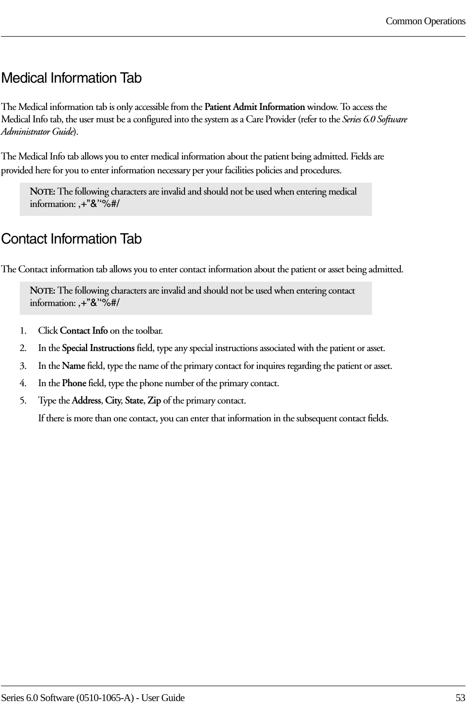 Series 6.0 Software (0510-1065-A) - User Guide  53Common OperationsMedical Information TabThe Medical information tab is only accessible from the Patient Admit Information window. To access the Medical Info tab, the user must be a configured into the system as a Care Provider (refer to the Series 6.0 Software Administrator Guide). The Medical Info tab allows you to enter medical information about the patient being admitted. Fields are provided here for you to enter information necessary per your facilities policies and procedures. Contact Information TabThe Contact information tab allows you to enter contact information about the patient or asset being admitted.1.    Click Contact Info on the toolbar.2.    In the Special Instructions field, type any special instructions associated with the patient or asset.3.    In the Name field, type the name of the primary contact for inquires regarding the patient or asset.4.    In the Phone field, type the phone number of the primary contact.5.    Type the Address, City, State, Zip of the primary contact.If there is more than one contact, you can enter that information in the subsequent contact fields. NOTE: The following characters are invalid and should not be used when entering medical information: ,+”&amp;’‘%#/ NOTE: The following characters are invalid and should not be used when entering contact information: ,+”&amp;’‘%#/ 