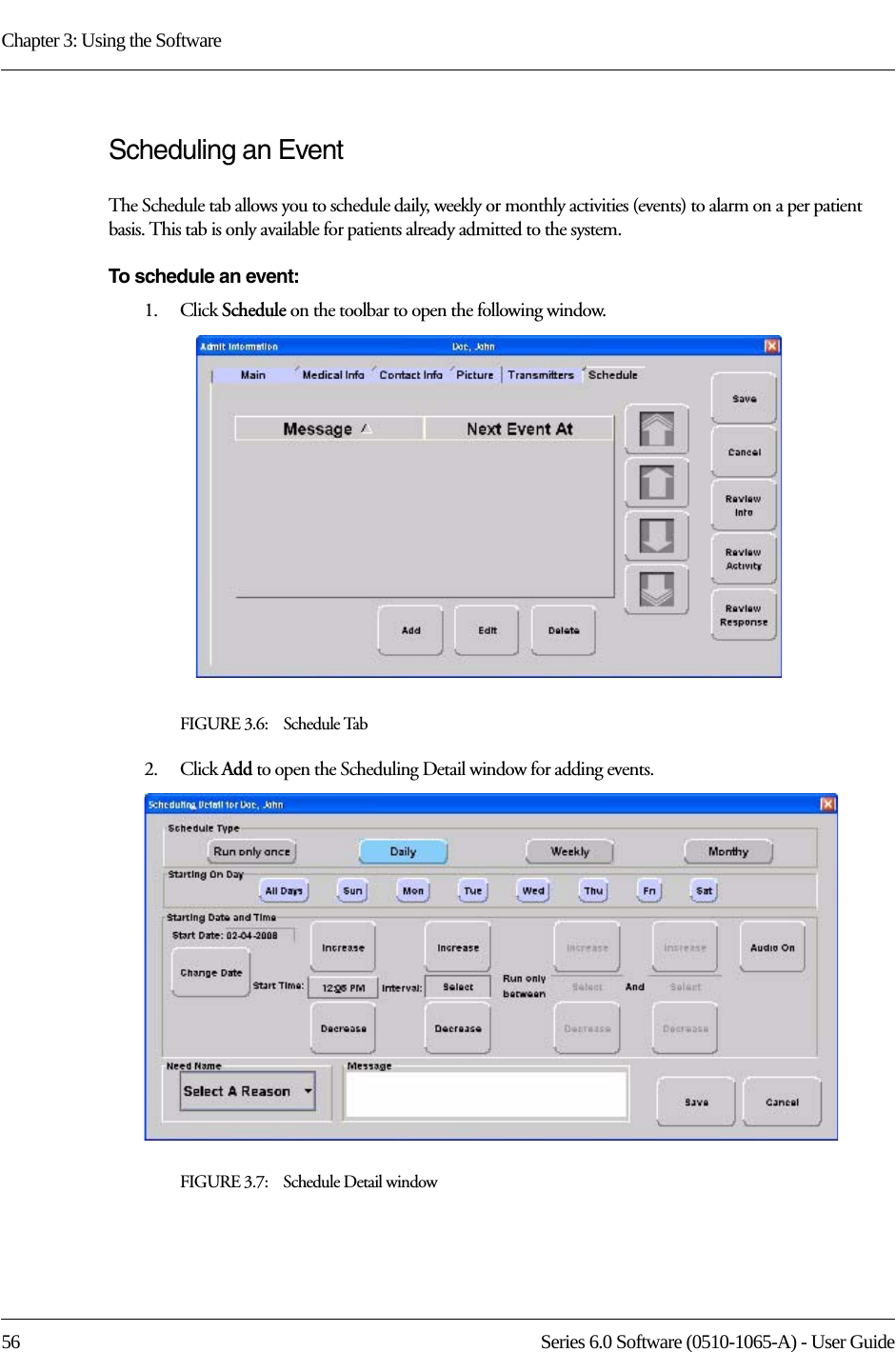 Chapter 3: Using the Software56 Series 6.0 Software (0510-1065-A) - User GuideScheduling an Event The Schedule tab allows you to schedule daily, weekly or monthly activities (events) to alarm on a per patient basis. This tab is only available for patients already admitted to the system.To schedule an event:1.    Click Schedule on the toolbar to open the following window.FIGURE 3.6:    Schedule Tab2.    Click Add to open the Scheduling Detail window for adding events.FIGURE 3.7:    Schedule Detail window