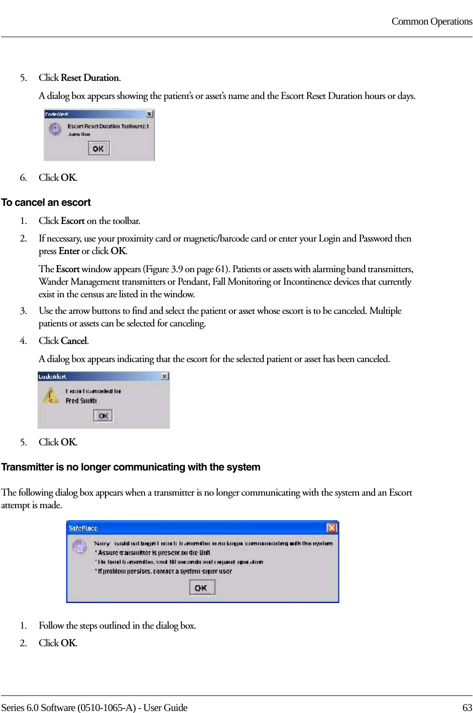 Series 6.0 Software (0510-1065-A) - User Guide  63Common Operations5.    Click Reset Duration.A dialog box appears showing the patient’s or asset’s name and the Escort Reset Duration hours or days.6.    Click OK.To cancel an escort1.    Click Escort on the toolbar.2.    If necessary, use your proximity card or magnetic/barcode card or enter your Login and Password then press Enter or click OK.The Escort window appears (Figure 3.9 on page 61). Patients or assets with alarming band transmitters, Wander Management transmitters or Pendant, Fall Monitoring or Incontinence devices that currently exist in the census are listed in the window.3.    Use the arrow buttons to find and select the patient or asset whose escort is to be canceled. Multiple patients or assets can be selected for canceling.4.    Click Cancel.A dialog box appears indicating that the escort for the selected patient or asset has been canceled.5.    Click OK.Transmitter is no longer communicating with the systemThe following dialog box appears when a transmitter is no longer communicating with the system and an Escort attempt is made. 1.    Follow the steps outlined in the dialog box.2.    Click OK.