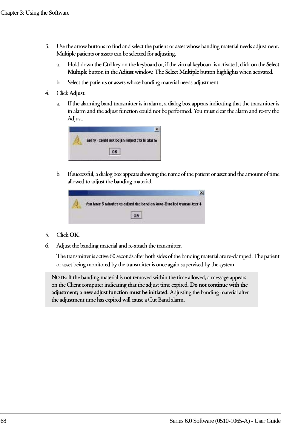 Chapter 3: Using the Software68 Series 6.0 Software (0510-1065-A) - User Guide3.    Use the arrow buttons to find and select the patient or asset whose banding material needs adjustment. Multiple patients or assets can be selected for adjusting. a.    Hold down the Ctrl key on the keyboard or, if the virtual keyboard is activated, click on the Select Multiple button in the Adjust window. The Select Multiple button highlights when activated.b.    Select the patients or assets whose banding material needs adjustment.4.    Click Adjust.a.    If the alarming band transmitter is in alarm, a dialog box appears indicating that the transmitter is in alarm and the adjust function could not be performed. You must clear the alarm and re-try the Adjust.b.    If successful, a dialog box appears showing the name of the patient or asset and the amount of time allowed to adjust the banding material.5.    Click OK.6.    Adjust the banding material and re-attach the transmitter. The transmitter is active 60 seconds after both sides of the banding material are re-clamped. The patient or asset being monitored by the transmitter is once again supervised by the system. NOTE: If the banding material is not removed within the time allowed, a message appears on the Client computer indicating that the adjust time expired. Do not continue with the adjustment; a new adjust function must be initiated. Adjusting the banding material after the adjustment time has expired will cause a Cut Band alarm.