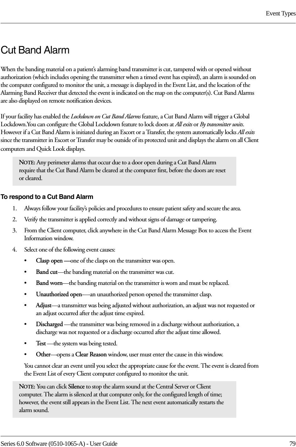 Series 6.0 Software (0510-1065-A) - User Guide  79Event TypesCut Band AlarmWhen the banding material on a patient’s alarming band transmitter is cut, tampered with or opened without authorization (which includes opening the transmitter when a timed event has expired), an alarm is sounded on the computer configured to monitor the unit, a message is displayed in the Event List, and the location of the Alarming Band Receiver that detected the event is indicated on the map on the computer(s). Cut Band Alarms are also displayed on remote notification devices.If your facility has enabled the Lockdown on Cut Band Alarms feature, a Cut Band Alarm will trigger a Global Lockdown.You can configure the Global Lockdown feature to lock doors at All exits or By transmitter units. However if a Cut Band Alarm is initiated during an Escort or a Transfer, the system automatically locks All exits since the transmitter in Escort or Transfer may be outside of its protected unit and displays the alarm on all Client computers and Quick Look displays.To respond to a Cut Band Alarm1.    Always follow your facility’s policies and procedures to ensure patient safety and secure the area.2.    Verify the transmitter is applied correctly and without signs of damage or tampering.3.    From the Client computer, click anywhere in the Cut Band Alarm Message Box to access the Event Information window.4.    Select one of the following event causes: •Clasp open —one of the clasps on the transmitter was open.•Band cut—the banding material on the transmitter was cut.•Band worn—the banding material on the transmitter is worn and must be replaced.•Unauthorized open-—an unauthorized person opened the transmitter clasp.•Adjust—a transmitter was being adjusted without authorization, an adjust was not requested or an adjust occurred after the adjust time expired.•Discharged —the transmitter was being removed in a discharge without authorization, a discharge was not requested or a discharge occurred after the adjust time allowed.•Te s t  —the system was being tested.•Other—opens a Clear Reason window, user must enter the cause in this window.You cannot clear an event until you select the appropriate cause for the event. The event is cleared from the Event List of every Client computer configured to monitor the unit.NOTE: Any perimeter alarms that occur due to a door open during a Cut Band Alarm require that the Cut Band Alarm be cleared at the computer first, before the doors are reset or cleared.NOTE: You can click Silence to stop the alarm sound at the Central Server or Client computer. The alarm is silenced at that computer only, for the configured length of time; however, the event still appears in the Event List. The next event automatically restarts the alarm sound. 