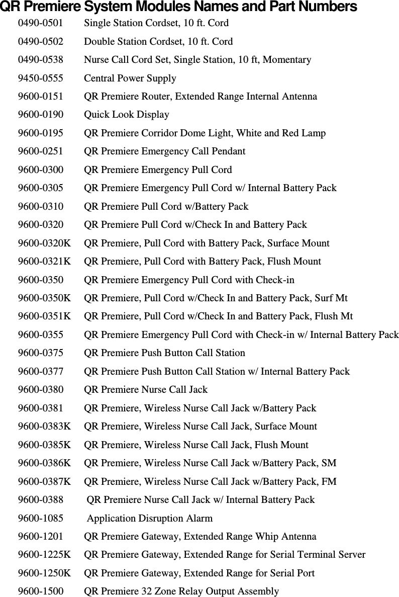    QR Premiere System Modules Names and Part Numbers 0490-0501  Single Station Cordset, 10 ft. Cord 0490-0502  Double Station Cordset, 10 ft. Cord 0490-0538  Nurse Call Cord Set, Single Station, 10 ft, Momentary 9450-0555  Central Power Supply 9600-0151  QR Premiere Router, Extended Range Internal Antenna 9600-0190  Quick Look Display 9600-0195  QR Premiere Corridor Dome Light, White and Red Lamp 9600-0251  QR Premiere Emergency Call Pendant 9600-0300  QR Premiere Emergency Pull Cord 9600-0305  QR Premiere Emergency Pull Cord w/ Internal Battery Pack 9600-0310  QR Premiere Pull Cord w/Battery Pack 9600-0320  QR Premiere Pull Cord w/Check In and Battery Pack 9600-0320K   QR Premiere, Pull Cord with Battery Pack, Surface Mount 9600-0321K   QR Premiere, Pull Cord with Battery Pack, Flush Mount 9600-0350   QR Premiere Emergency Pull Cord with Check-in 9600-0350K   QR Premiere, Pull Cord w/Check In and Battery Pack, Surf Mt 9600-0351K   QR Premiere, Pull Cord w/Check In and Battery Pack, Flush Mt 9600-0355   QR Premiere Emergency Pull Cord with Check-in w/ Internal Battery Pack 9600-0375   QR Premiere Push Button Call Station 9600-0377   QR Premiere Push Button Call Station w/ Internal Battery Pack 9600-0380   QR Premiere Nurse Call Jack 9600-0381   QR Premiere, Wireless Nurse Call Jack w/Battery Pack 9600-0383K   QR Premiere, Wireless Nurse Call Jack, Surface Mount 9600-0385K   QR Premiere, Wireless Nurse Call Jack, Flush Mount 9600-0386K   QR Premiere, Wireless Nurse Call Jack w/Battery Pack, SM 9600-0387K   QR Premiere, Wireless Nurse Call Jack w/Battery Pack, FM 9600-0388   QR Premiere Nurse Call Jack w/ Internal Battery Pack 9600-1085   Application Disruption Alarm 9600-1201   QR Premiere Gateway, Extended Range Whip Antenna 9600-1225K   QR Premiere Gateway, Extended Range for Serial Terminal Server 9600-1250K   QR Premiere Gateway, Extended Range for Serial Port 9600-1500   QR Premiere 32 Zone Relay Output Assembly  