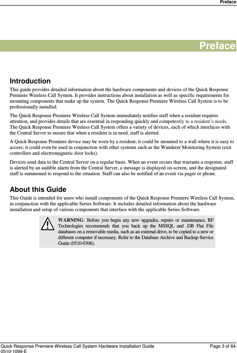 Preface   Quick Response Premiere Wireless Call System Hardware Installation Guide  Page 3 of 64 0510-1099-E  Preface   Introduction This guide provides detailed information about the hardware components and devices of the Quick Response Premiere Wireless Call System. It provides instructions about installation as well as specific requirements for mounting components that make up the system. The Quick Response Premiere Wireless Call System is to be professionally installed. The Quick Response Premiere Wireless Call System immediately notifies staff when a resident requires attention, and provides details that are essential in responding quickly and competently to a resident’s needs. The Quick Response Premiere Wireless Call System offers a variety of devices, each of which interfaces with the Central Server to ensure that when a resident is in need, staff is alerted.  A Quick Response Premiere device may be worn by a resident; it could be mounted to a wall where it is easy to access; it could even be used in conjunction with other systems such as the Wanderer Monitoring System (exit controllers and electromagnetic door locks). Devices send data to the Central Server on a regular basis. When an event occurs that warrants a response, staff is alerted by an audible alarm from the Central Server, a message is displayed on-screen, and the designated staff is summoned to respond to the situation. Staff can also be notified of an event via pager or phone. About this Guide This Guide is intended for users who install components of the Quick Response Premiere Wireless Call System, in conjunction with the applicable Series Software. It includes detailed information about the hardware installation and setup of various components that interface with the applicable Series Software.  WARNING:  Before  you  begin  any  new  upgrades,  repairs  or  maintenance,  RF Technologies  recommends  that  you  back  up  the  MSSQL  and  .DB  Flat  File databases on a removable media, such as an external drive, to be copied to a new or different computer if necessary. Refer to the Database Archive and Backup Service Guide (0510-0306).    