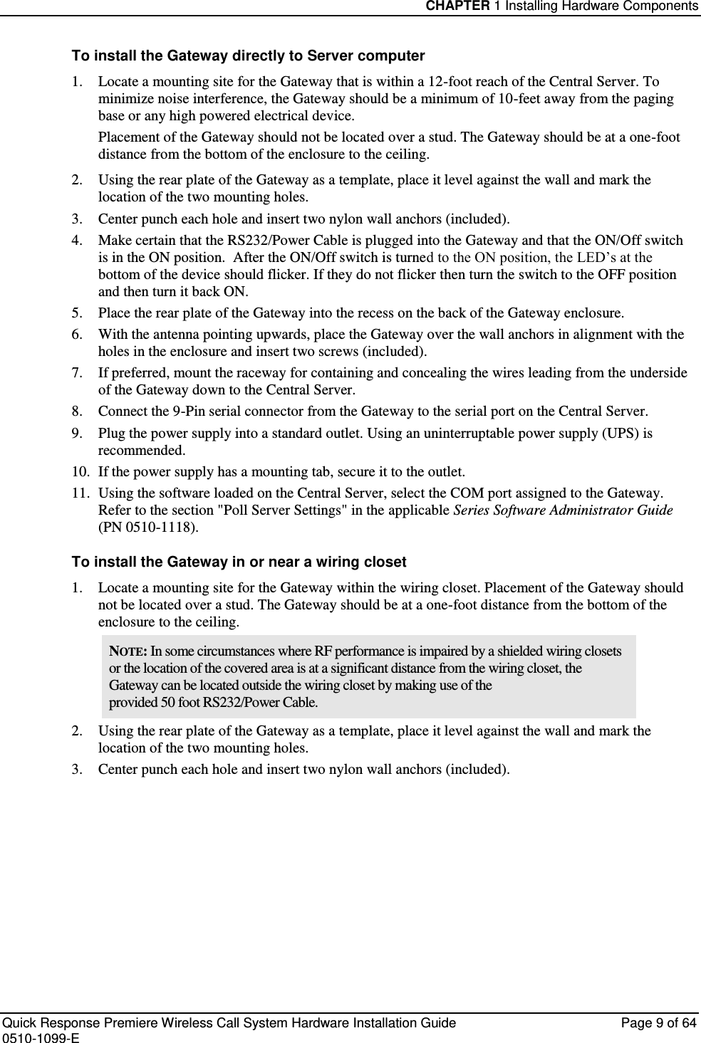 CHAPTER 1 Installing Hardware Components  Quick Response Premiere Wireless Call System Hardware Installation Guide  Page 9 of 64 0510-1099-E  To install the Gateway directly to Server computer 1. Locate a mounting site for the Gateway that is within a 12-foot reach of the Central Server. To minimize noise interference, the Gateway should be a minimum of 10-feet away from the paging base or any high powered electrical device.  Placement of the Gateway should not be located over a stud. The Gateway should be at a one-foot distance from the bottom of the enclosure to the ceiling. 2. Using the rear plate of the Gateway as a template, place it level against the wall and mark the location of the two mounting holes. 3. Center punch each hole and insert two nylon wall anchors (included). 4. Make certain that the RS232/Power Cable is plugged into the Gateway and that the ON/Off switch is in the ON position.  After the ON/Off switch is turned to the ON position, the LED’s at the bottom of the device should flicker. If they do not flicker then turn the switch to the OFF position and then turn it back ON. 5. Place the rear plate of the Gateway into the recess on the back of the Gateway enclosure.  6. With the antenna pointing upwards, place the Gateway over the wall anchors in alignment with the holes in the enclosure and insert two screws (included). 7. If preferred, mount the raceway for containing and concealing the wires leading from the underside of the Gateway down to the Central Server. 8. Connect the 9-Pin serial connector from the Gateway to the serial port on the Central Server. 9. Plug the power supply into a standard outlet. Using an uninterruptable power supply (UPS) is recommended. 10. If the power supply has a mounting tab, secure it to the outlet. 11. Using the software loaded on the Central Server, select the COM port assigned to the Gateway. Refer to the section &quot;Poll Server Settings&quot; in the applicable Series Software Administrator Guide  (PN 0510-1118). To install the Gateway in or near a wiring closet 1. Locate a mounting site for the Gateway within the wiring closet. Placement of the Gateway should not be located over a stud. The Gateway should be at a one-foot distance from the bottom of the enclosure to the ceiling. NOTE: In some circumstances where RF performance is impaired by a shielded wiring closets or the location of the covered area is at a significant distance from the wiring closet, the Gateway can be located outside the wiring closet by making use of the provided 50 foot RS232/Power Cable. 2. Using the rear plate of the Gateway as a template, place it level against the wall and mark the location of the two mounting holes. 3. Center punch each hole and insert two nylon wall anchors (included).    