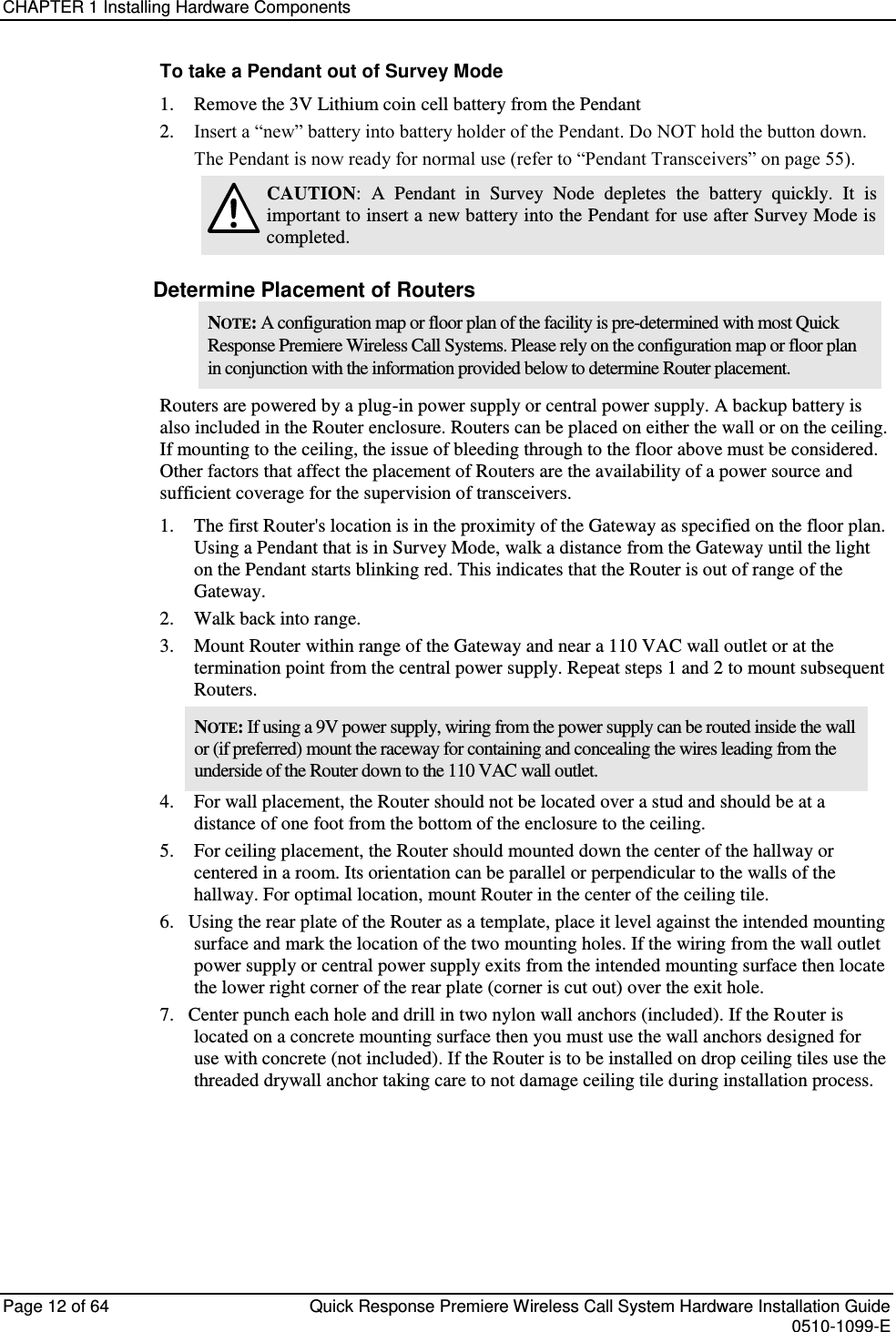 CHAPTER 1 Installing Hardware Components  Page 12 of 64  Quick Response Premiere Wireless Call System Hardware Installation Guide    0510-1099-E  To take a Pendant out of Survey Mode 1.    Remove the 3V Lithium coin cell battery from the Pendant 2.    Insert a “new” battery into battery holder of the Pendant. Do NOT hold the button down. The Pendant is now ready for normal use (refer to “Pendant Transceivers” on page 55).  CAUTION:  A  Pendant  in  Survey  Node  depletes  the  battery  quickly.  It  is important to insert a new battery into the Pendant for use after Survey Mode is completed. Determine Placement of Routers NOTE: A configuration map or floor plan of the facility is pre-determined with most Quick Response Premiere Wireless Call Systems. Please rely on the configuration map or floor plan in conjunction with the information provided below to determine Router placement. Routers are powered by a plug-in power supply or central power supply. A backup battery is also included in the Router enclosure. Routers can be placed on either the wall or on the ceiling. If mounting to the ceiling, the issue of bleeding through to the floor above must be considered. Other factors that affect the placement of Routers are the availability of a power source and sufficient coverage for the supervision of transceivers.  1.  The first Router&apos;s location is in the proximity of the Gateway as specified on the floor plan. Using a Pendant that is in Survey Mode, walk a distance from the Gateway until the light on the Pendant starts blinking red. This indicates that the Router is out of range of the Gateway.  2.  Walk back into range.  3.  Mount Router within range of the Gateway and near a 110 VAC wall outlet or at the termination point from the central power supply. Repeat steps 1 and 2 to mount subsequent Routers.  NOTE: If using a 9V power supply, wiring from the power supply can be routed inside the wall or (if preferred) mount the raceway for containing and concealing the wires leading from the underside of the Router down to the 110 VAC wall outlet.  4.    For wall placement, the Router should not be located over a stud and should be at a distance of one foot from the bottom of the enclosure to the ceiling. 5.    For ceiling placement, the Router should mounted down the center of the hallway or centered in a room. Its orientation can be parallel or perpendicular to the walls of the hallway. For optimal location, mount Router in the center of the ceiling tile. 6.   Using the rear plate of the Router as a template, place it level against the intended mounting surface and mark the location of the two mounting holes. If the wiring from the wall outlet power supply or central power supply exits from the intended mounting surface then locate the lower right corner of the rear plate (corner is cut out) over the exit hole.  7.   Center punch each hole and drill in two nylon wall anchors (included). If the Router is located on a concrete mounting surface then you must use the wall anchors designed for use with concrete (not included). If the Router is to be installed on drop ceiling tiles use the threaded drywall anchor taking care to not damage ceiling tile during installation process.    