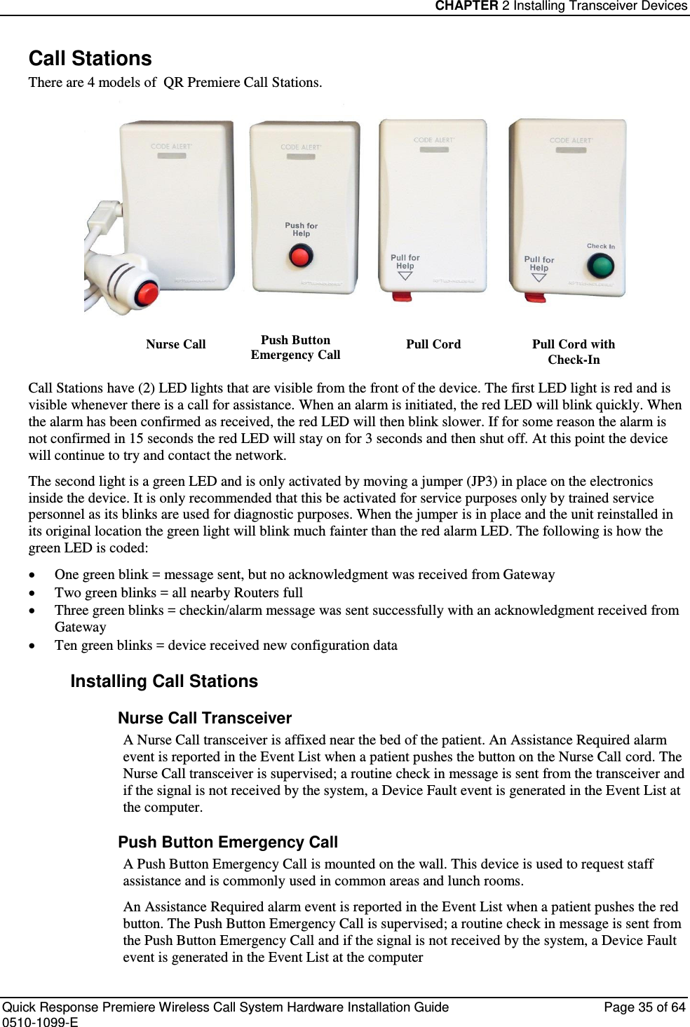 CHAPTER 2 Installing Transceiver Devices  Quick Response Premiere Wireless Call System Hardware Installation Guide  Page 35 of 64 0510-1099-E  Call Stations There are 4 models of  QR Premiere Call Stations.  Nurse Call Push Button Emergency Call Pull Cord Pull Cord with Check-In Call Stations have (2) LED lights that are visible from the front of the device. The first LED light is red and is visible whenever there is a call for assistance. When an alarm is initiated, the red LED will blink quickly. When the alarm has been confirmed as received, the red LED will then blink slower. If for some reason the alarm is not confirmed in 15 seconds the red LED will stay on for 3 seconds and then shut off. At this point the device will continue to try and contact the network. The second light is a green LED and is only activated by moving a jumper (JP3) in place on the electronics inside the device. It is only recommended that this be activated for service purposes only by trained service personnel as its blinks are used for diagnostic purposes. When the jumper is in place and the unit reinstalled in its original location the green light will blink much fainter than the red alarm LED. The following is how the green LED is coded:  One green blink = message sent, but no acknowledgment was received from Gateway  Two green blinks = all nearby Routers full  Three green blinks = checkin/alarm message was sent successfully with an acknowledgment received from Gateway   Ten green blinks = device received new configuration data  Installing Call Stations Nurse Call Transceiver A Nurse Call transceiver is affixed near the bed of the patient. An Assistance Required alarm event is reported in the Event List when a patient pushes the button on the Nurse Call cord. The Nurse Call transceiver is supervised; a routine check in message is sent from the transceiver and if the signal is not received by the system, a Device Fault event is generated in the Event List at the computer. Push Button Emergency Call A Push Button Emergency Call is mounted on the wall. This device is used to request staff assistance and is commonly used in common areas and lunch rooms. An Assistance Required alarm event is reported in the Event List when a patient pushes the red button. The Push Button Emergency Call is supervised; a routine check in message is sent from the Push Button Emergency Call and if the signal is not received by the system, a Device Fault event is generated in the Event List at the computer 