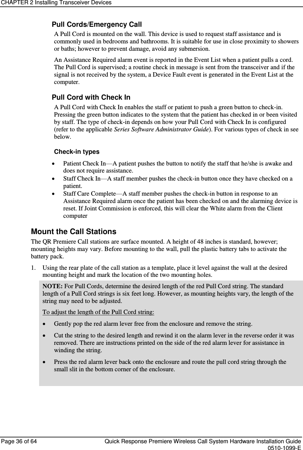 CHAPTER 2 Installing Transceiver Devices  Page 36 of 64  Quick Response Premiere Wireless Call System Hardware Installation Guide    0510-1099-E  Pull Cords/Emergency Call A Pull Cord is mounted on the wall. This device is used to request staff assistance and is commonly used in bedrooms and bathrooms. It is suitable for use in close proximity to showers or baths; however to prevent damage, avoid any submersion. An Assistance Required alarm event is reported in the Event List when a patient pulls a cord. The Pull Cord is supervised; a routine check in message is sent from the transceiver and if the signal is not received by the system, a Device Fault event is generated in the Event List at the computer. Pull Cord with Check In A Pull Cord with Check In enables the staff or patient to push a green button to check-in. Pressing the green button indicates to the system that the patient has checked in or been visited by staff. The type of check-in depends on how your Pull Cord with Check In is configured (refer to the applicable Series Software Administrator Guide). For various types of check in see below. Check-in types  Patient Check In—A patient pushes the button to notify the staff that he/she is awake and does not require assistance.   Staff Check In—A staff member pushes the check-in button once they have checked on a patient.   Staff Care Complete—A staff member pushes the check-in button in response to an Assistance Required alarm once the patient has been checked on and the alarming device is reset. If Joint Commission is enforced, this will clear the White alarm from the Client computer Mount the Call Stations The QR Premiere Call stations are surface mounted. A height of 48 inches is standard, however; mounting heights may vary. Before mounting to the wall, pull the plastic battery tabs to activate the battery pack. 1. Using the rear plate of the call station as a template, place it level against the wall at the desired mounting height and mark the location of the two mounting holes. NOTE: For Pull Cords, determine the desired length of the red Pull Cord string. The standard length of a Pull Cord strings is six feet long. However, as mounting heights vary, the length of the string may need to be adjusted.  To adjust the length of the Pull Cord string:  Gently pop the red alarm lever free from the enclosure and remove the string.  Cut the string to the desired length and rewind it on the alarm lever in the reverse order it was removed. There are instructions printed on the side of the red alarm lever for assistance in winding the string.  Press the red alarm lever back onto the enclosure and route the pull cord string through the small slit in the bottom corner of the enclosure.      