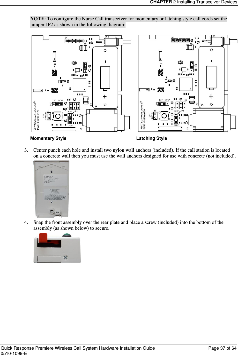 CHAPTER 2 Installing Transceiver Devices  Quick Response Premiere Wireless Call System Hardware Installation Guide  Page 37 of 64 0510-1099-E  NOTE: To configure the Nurse Call transceiver for momentary or latching style call cords set the jumper JP2 as shown in the following diagram:    Momentary Style Latching Style 3. Center punch each hole and install two nylon wall anchors (included). If the call station is located on a concrete wall then you must use the wall anchors designed for use with concrete (not included).  4. Snap the front assembly over the rear plate and place a screw (included) into the bottom of the assembly (as shown below) to secure.    