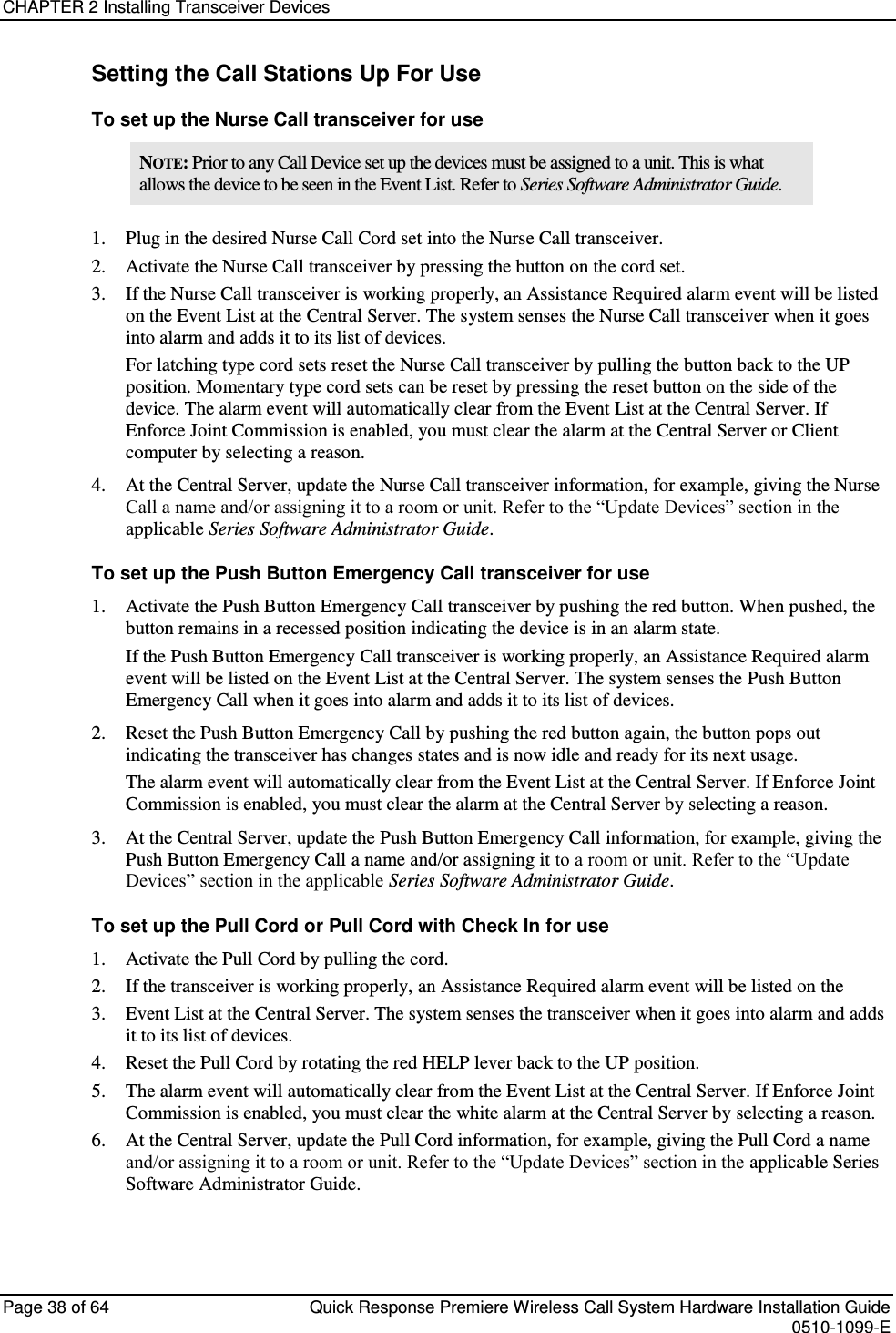 CHAPTER 2 Installing Transceiver Devices  Page 38 of 64  Quick Response Premiere Wireless Call System Hardware Installation Guide    0510-1099-E  Setting the Call Stations Up For Use To set up the Nurse Call transceiver for use NOTE: Prior to any Call Device set up the devices must be assigned to a unit. This is what allows the device to be seen in the Event List. Refer to Series Software Administrator Guide. 1. Plug in the desired Nurse Call Cord set into the Nurse Call transceiver. 2. Activate the Nurse Call transceiver by pressing the button on the cord set. 3. If the Nurse Call transceiver is working properly, an Assistance Required alarm event will be listed on the Event List at the Central Server. The system senses the Nurse Call transceiver when it goes into alarm and adds it to its list of devices. For latching type cord sets reset the Nurse Call transceiver by pulling the button back to the UP position. Momentary type cord sets can be reset by pressing the reset button on the side of the device. The alarm event will automatically clear from the Event List at the Central Server. If Enforce Joint Commission is enabled, you must clear the alarm at the Central Server or Client computer by selecting a reason. 4. At the Central Server, update the Nurse Call transceiver information, for example, giving the Nurse Call a name and/or assigning it to a room or unit. Refer to the “Update Devices” section in the applicable Series Software Administrator Guide. To set up the Push Button Emergency Call transceiver for use 1. Activate the Push Button Emergency Call transceiver by pushing the red button. When pushed, the button remains in a recessed position indicating the device is in an alarm state. If the Push Button Emergency Call transceiver is working properly, an Assistance Required alarm event will be listed on the Event List at the Central Server. The system senses the Push Button Emergency Call when it goes into alarm and adds it to its list of devices. 2. Reset the Push Button Emergency Call by pushing the red button again, the button pops out indicating the transceiver has changes states and is now idle and ready for its next usage. The alarm event will automatically clear from the Event List at the Central Server. If Enforce Joint Commission is enabled, you must clear the alarm at the Central Server by selecting a reason. 3. At the Central Server, update the Push Button Emergency Call information, for example, giving the Push Button Emergency Call a name and/or assigning it to a room or unit. Refer to the “Update Devices” section in the applicable Series Software Administrator Guide. To set up the Pull Cord or Pull Cord with Check In for use 1. Activate the Pull Cord by pulling the cord.  2. If the transceiver is working properly, an Assistance Required alarm event will be listed on the  3. Event List at the Central Server. The system senses the transceiver when it goes into alarm and adds it to its list of devices. 4. Reset the Pull Cord by rotating the red HELP lever back to the UP position.  5. The alarm event will automatically clear from the Event List at the Central Server. If Enforce Joint Commission is enabled, you must clear the white alarm at the Central Server by selecting a reason. 6. At the Central Server, update the Pull Cord information, for example, giving the Pull Cord a name and/or assigning it to a room or unit. Refer to the “Update Devices” section in the applicable Series Software Administrator Guide.   