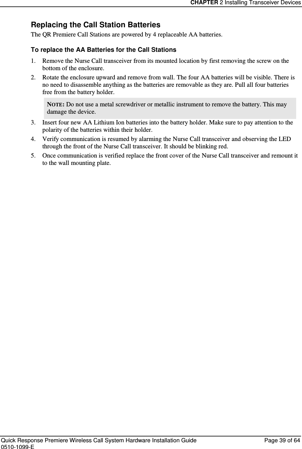 CHAPTER 2 Installing Transceiver Devices  Quick Response Premiere Wireless Call System Hardware Installation Guide  Page 39 of 64 0510-1099-E  Replacing the Call Station Batteries The QR Premiere Call Stations are powered by 4 replaceable AA batteries. To replace the AA Batteries for the Call Stations 1. Remove the Nurse Call transceiver from its mounted location by first removing the screw on the bottom of the enclosure.  2. Rotate the enclosure upward and remove from wall. The four AA batteries will be visible. There is no need to disassemble anything as the batteries are removable as they are. Pull all four batteries free from the battery holder.  NOTE: Do not use a metal screwdriver or metallic instrument to remove the battery. This may damage the device. 3. Insert four new AA Lithium Ion batteries into the battery holder. Make sure to pay attention to the polarity of the batteries within their holder. 4. Verify communication is resumed by alarming the Nurse Call transceiver and observing the LED through the front of the Nurse Call transceiver. It should be blinking red. 5. Once communication is verified replace the front cover of the Nurse Call transceiver and remount it to the wall mounting plate.    