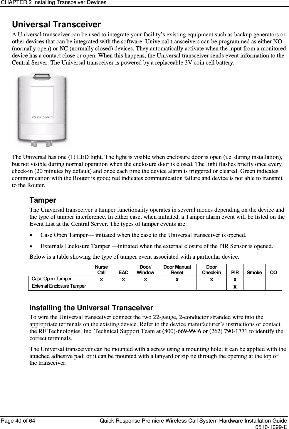 CHAPTER 2 Installing Transceiver Devices  Page 40 of 64  Quick Response Premiere Wireless Call System Hardware Installation Guide    0510-1099-E  Universal Transceiver A Universal transceiver can be used to integrate your facility’s existing equipment such as backup generators or other devices that can be integrated with the software. Universal transceivers can be programmed as either NO (normally open) or NC (normally closed) devices. They automatically activate when the input from a monitored device has a contact close or open. When this happens, the Universal transceiver sends event information to the Central Server. The Universal transceiver is powered by a replaceable 3V coin cell battery.   The Universal has one (1) LED light. The light is visible when enclosure door is open (i.e. during installation), but not visible during normal operation when the enclosure door is closed. The light flashes briefly once every check-in (20 minutes by default) and once each time the device alarm is triggered or cleared. Green indicates communication with the Router is good; red indicates communication failure and device is not able to transmit to the Router.  Tamper The Universal transceiver’s tamper functionality operates in several modes depending on the device and the type of tamper interference. In either case, when initiated, a Tamper alarm event will be listed on the Event List at the Central Server. The types of tamper events are:  Case Open Tamper— initiated when the case to the Universal transceiver is opened.   Externals Enclosure Tamper —initiated when the external closure of the PIR Sensor is opened. Below is a table showing the type of tamper event associated with a particular device.  Nurse Call EAC Door/ Window Door Manual Reset Door Check-in PIR Smoke CO Case Open Tamper x x x x x x   External Enclosure Tamper      x    Installing the Universal Transceiver To wire the Universal transceiver connect the two 22-gauge, 2-conductor stranded wire into the appropriate terminals on the existing device. Refer to the device manufacturer’s instructions or contact the RF Technologies, Inc. Technical Support Team at (800)-669-9946 or (262) 790-1771 to identify the correct terminals. The Universal transceiver can be mounted with a screw using a mounting hole; it can be applied with the attached adhesive pad; or it can be mounted with a lanyard or zip tie through the opening at the top of the transceiver.    