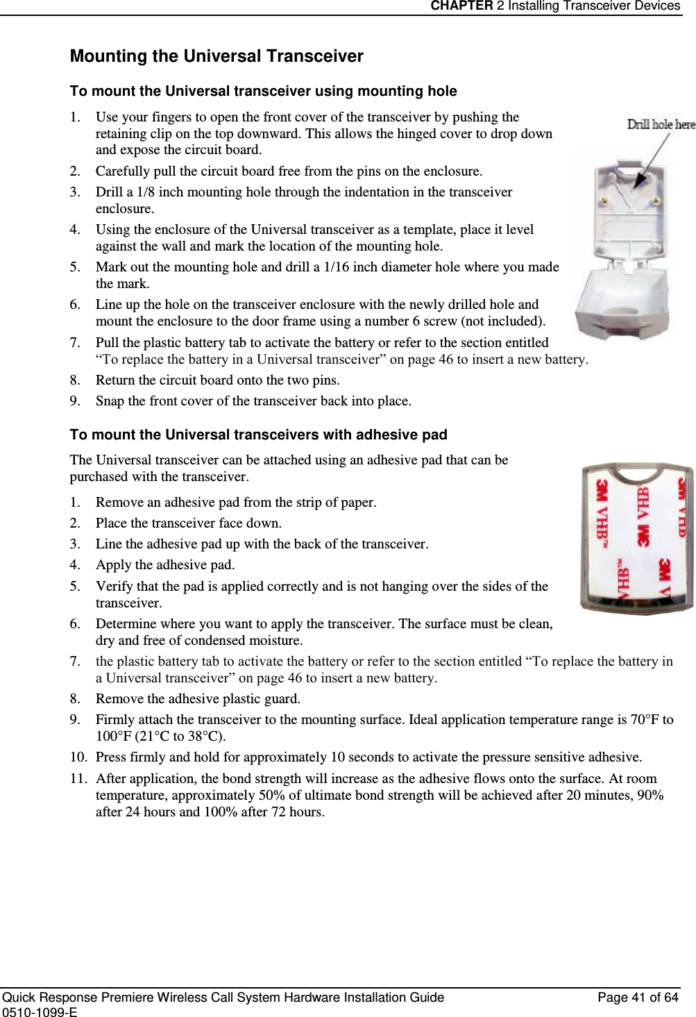 CHAPTER 2 Installing Transceiver Devices  Quick Response Premiere Wireless Call System Hardware Installation Guide  Page 41 of 64 0510-1099-E  Mounting the Universal Transceiver To mount the Universal transceiver using mounting hole  1. Use your fingers to open the front cover of the transceiver by pushing the retaining clip on the top downward. This allows the hinged cover to drop down and expose the circuit board.  2. Carefully pull the circuit board free from the pins on the enclosure.  3. Drill a 1/8 inch mounting hole through the indentation in the transceiver enclosure. 4. Using the enclosure of the Universal transceiver as a template, place it level against the wall and mark the location of the mounting hole. 5. Mark out the mounting hole and drill a 1/16 inch diameter hole where you made the mark. 6. Line up the hole on the transceiver enclosure with the newly drilled hole and mount the enclosure to the door frame using a number 6 screw (not included). 7. Pull the plastic battery tab to activate the battery or refer to the section entitled “To replace the battery in a Universal transceiver” on page 46 to insert a new battery. 8. Return the circuit board onto the two pins. 9. Snap the front cover of the transceiver back into place. To mount the Universal transceivers with adhesive pad The Universal transceiver can be attached using an adhesive pad that can be purchased with the transceiver. 1. Remove an adhesive pad from the strip of paper. 2. Place the transceiver face down. 3. Line the adhesive pad up with the back of the transceiver. 4. Apply the adhesive pad. 5. Verify that the pad is applied correctly and is not hanging over the sides of the transceiver. 6. Determine where you want to apply the transceiver. The surface must be clean, dry and free of condensed moisture. 7. the plastic battery tab to activate the battery or refer to the section entitled “To replace the battery in a Universal transceiver” on page 46 to insert a new battery. 8. Remove the adhesive plastic guard. 9. Firmly attach the transceiver to the mounting surface. Ideal application temperature range is 70°F to 100°F (21°C to 38°C). 10. Press firmly and hold for approximately 10 seconds to activate the pressure sensitive adhesive. 11. After application, the bond strength will increase as the adhesive flows onto the surface. At room temperature, approximately 50% of ultimate bond strength will be achieved after 20 minutes, 90% after 24 hours and 100% after 72 hours.   