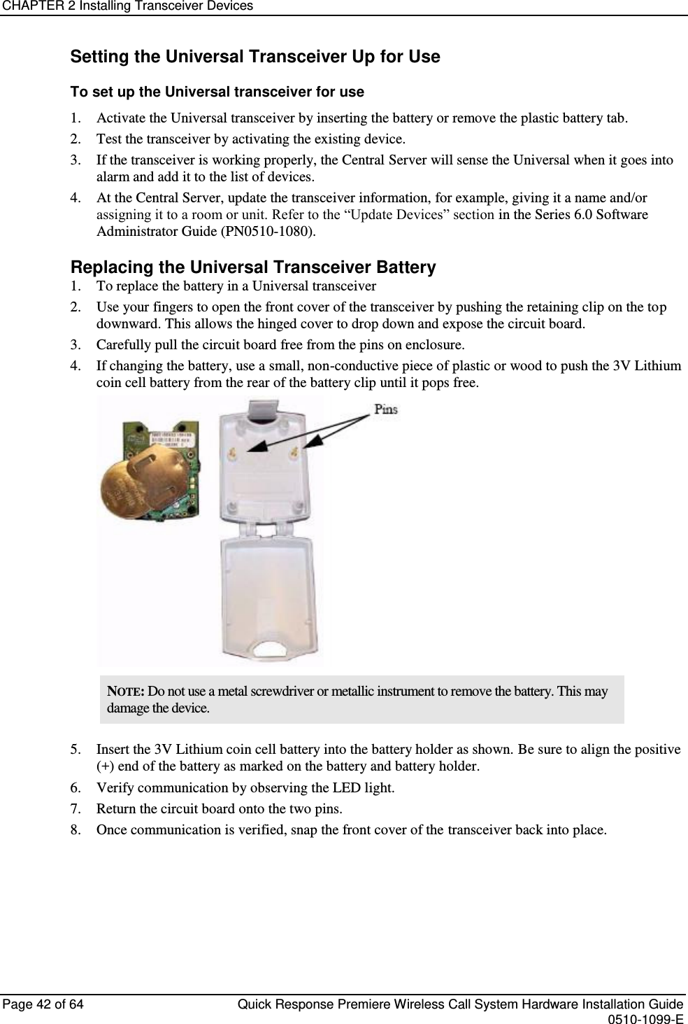 CHAPTER 2 Installing Transceiver Devices  Page 42 of 64  Quick Response Premiere Wireless Call System Hardware Installation Guide    0510-1099-E  Setting the Universal Transceiver Up for Use To set up the Universal transceiver for use 1. Activate the Universal transceiver by inserting the battery or remove the plastic battery tab. 2. Test the transceiver by activating the existing device. 3. If the transceiver is working properly, the Central Server will sense the Universal when it goes into alarm and add it to the list of devices. 4. At the Central Server, update the transceiver information, for example, giving it a name and/or assigning it to a room or unit. Refer to the “Update Devices” section in the Series 6.0 Software Administrator Guide (PN0510-1080). Replacing the Universal Transceiver Battery 1. To replace the battery in a Universal transceiver 2. Use your fingers to open the front cover of the transceiver by pushing the retaining clip on the top downward. This allows the hinged cover to drop down and expose the circuit board.  3. Carefully pull the circuit board free from the pins on enclosure.  4. If changing the battery, use a small, non-conductive piece of plastic or wood to push the 3V Lithium coin cell battery from the rear of the battery clip until it pops free.  NOTE: Do not use a metal screwdriver or metallic instrument to remove the battery. This may damage the device. 5. Insert the 3V Lithium coin cell battery into the battery holder as shown. Be sure to align the positive (+) end of the battery as marked on the battery and battery holder. 6. Verify communication by observing the LED light. 7. Return the circuit board onto the two pins. 8. Once communication is verified, snap the front cover of the transceiver back into place.   