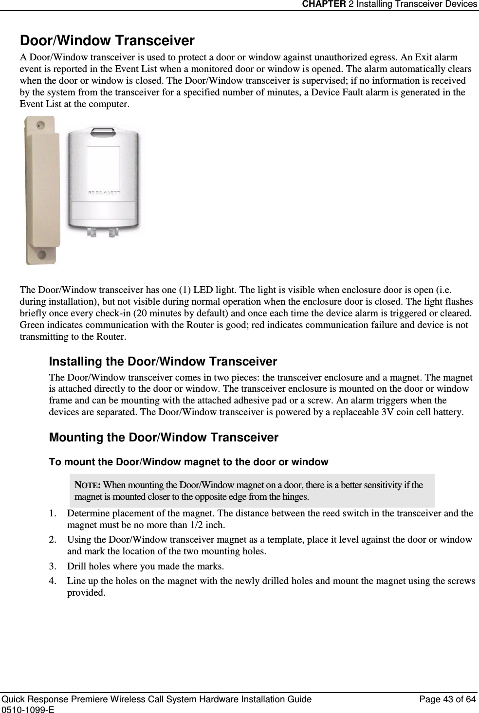 CHAPTER 2 Installing Transceiver Devices  Quick Response Premiere Wireless Call System Hardware Installation Guide  Page 43 of 64 0510-1099-E  Door/Window Transceiver A Door/Window transceiver is used to protect a door or window against unauthorized egress. An Exit alarm event is reported in the Event List when a monitored door or window is opened. The alarm automatically clears when the door or window is closed. The Door/Window transceiver is supervised; if no information is received by the system from the transceiver for a specified number of minutes, a Device Fault alarm is generated in the Event List at the computer.  The Door/Window transceiver has one (1) LED light. The light is visible when enclosure door is open (i.e. during installation), but not visible during normal operation when the enclosure door is closed. The light flashes briefly once every check-in (20 minutes by default) and once each time the device alarm is triggered or cleared. Green indicates communication with the Router is good; red indicates communication failure and device is not transmitting to the Router.  Installing the Door/Window Transceiver The Door/Window transceiver comes in two pieces: the transceiver enclosure and a magnet. The magnet is attached directly to the door or window. The transceiver enclosure is mounted on the door or window frame and can be mounting with the attached adhesive pad or a screw. An alarm triggers when the devices are separated. The Door/Window transceiver is powered by a replaceable 3V coin cell battery. Mounting the Door/Window Transceiver To mount the Door/Window magnet to the door or window NOTE: When mounting the Door/Window magnet on a door, there is a better sensitivity if the magnet is mounted closer to the opposite edge from the hinges. 1. Determine placement of the magnet. The distance between the reed switch in the transceiver and the magnet must be no more than 1/2 inch. 2. Using the Door/Window transceiver magnet as a template, place it level against the door or window and mark the location of the two mounting holes. 3. Drill holes where you made the marks. 4. Line up the holes on the magnet with the newly drilled holes and mount the magnet using the screws provided.   