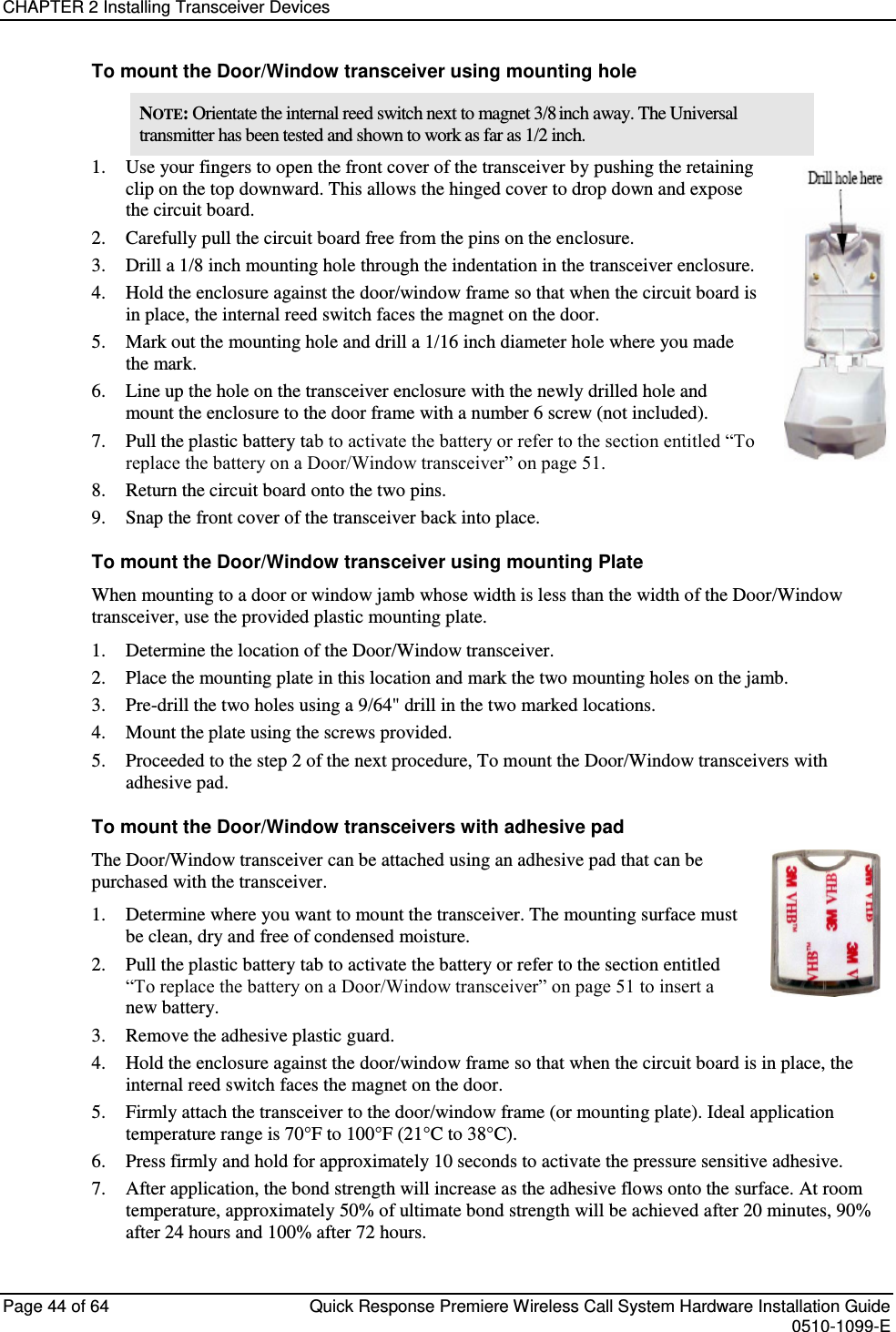 CHAPTER 2 Installing Transceiver Devices  Page 44 of 64  Quick Response Premiere Wireless Call System Hardware Installation Guide    0510-1099-E  To mount the Door/Window transceiver using mounting hole NOTE: Orientate the internal reed switch next to magnet 3/8 inch away. The Universal transmitter has been tested and shown to work as far as 1/2 inch.  1. Use your fingers to open the front cover of the transceiver by pushing the retaining clip on the top downward. This allows the hinged cover to drop down and expose the circuit board.  2. Carefully pull the circuit board free from the pins on the enclosure.  3. Drill a 1/8 inch mounting hole through the indentation in the transceiver enclosure. 4. Hold the enclosure against the door/window frame so that when the circuit board is in place, the internal reed switch faces the magnet on the door. 5. Mark out the mounting hole and drill a 1/16 inch diameter hole where you made the mark. 6. Line up the hole on the transceiver enclosure with the newly drilled hole and mount the enclosure to the door frame with a number 6 screw (not included). 7. Pull the plastic battery tab to activate the battery or refer to the section entitled “To replace the battery on a Door/Window transceiver” on page 51. 8. Return the circuit board onto the two pins. 9. Snap the front cover of the transceiver back into place. To mount the Door/Window transceiver using mounting Plate When mounting to a door or window jamb whose width is less than the width of the Door/Window transceiver, use the provided plastic mounting plate. 1. Determine the location of the Door/Window transceiver.  2. Place the mounting plate in this location and mark the two mounting holes on the jamb.  3. Pre-drill the two holes using a 9/64&quot; drill in the two marked locations.  4. Mount the plate using the screws provided. 5. Proceeded to the step 2 of the next procedure, To mount the Door/Window transceivers with adhesive pad. To mount the Door/Window transceivers with adhesive pad The Door/Window transceiver can be attached using an adhesive pad that can be purchased with the transceiver. 1. Determine where you want to mount the transceiver. The mounting surface must be clean, dry and free of condensed moisture. 2. Pull the plastic battery tab to activate the battery or refer to the section entitled “To replace the battery on a Door/Window transceiver” on page 51 to insert a new battery. 3. Remove the adhesive plastic guard. 4. Hold the enclosure against the door/window frame so that when the circuit board is in place, the internal reed switch faces the magnet on the door. 5. Firmly attach the transceiver to the door/window frame (or mounting plate). Ideal application temperature range is 70°F to 100°F (21°C to 38°C). 6. Press firmly and hold for approximately 10 seconds to activate the pressure sensitive adhesive. 7. After application, the bond strength will increase as the adhesive flows onto the surface. At room temperature, approximately 50% of ultimate bond strength will be achieved after 20 minutes, 90% after 24 hours and 100% after 72 hours. 