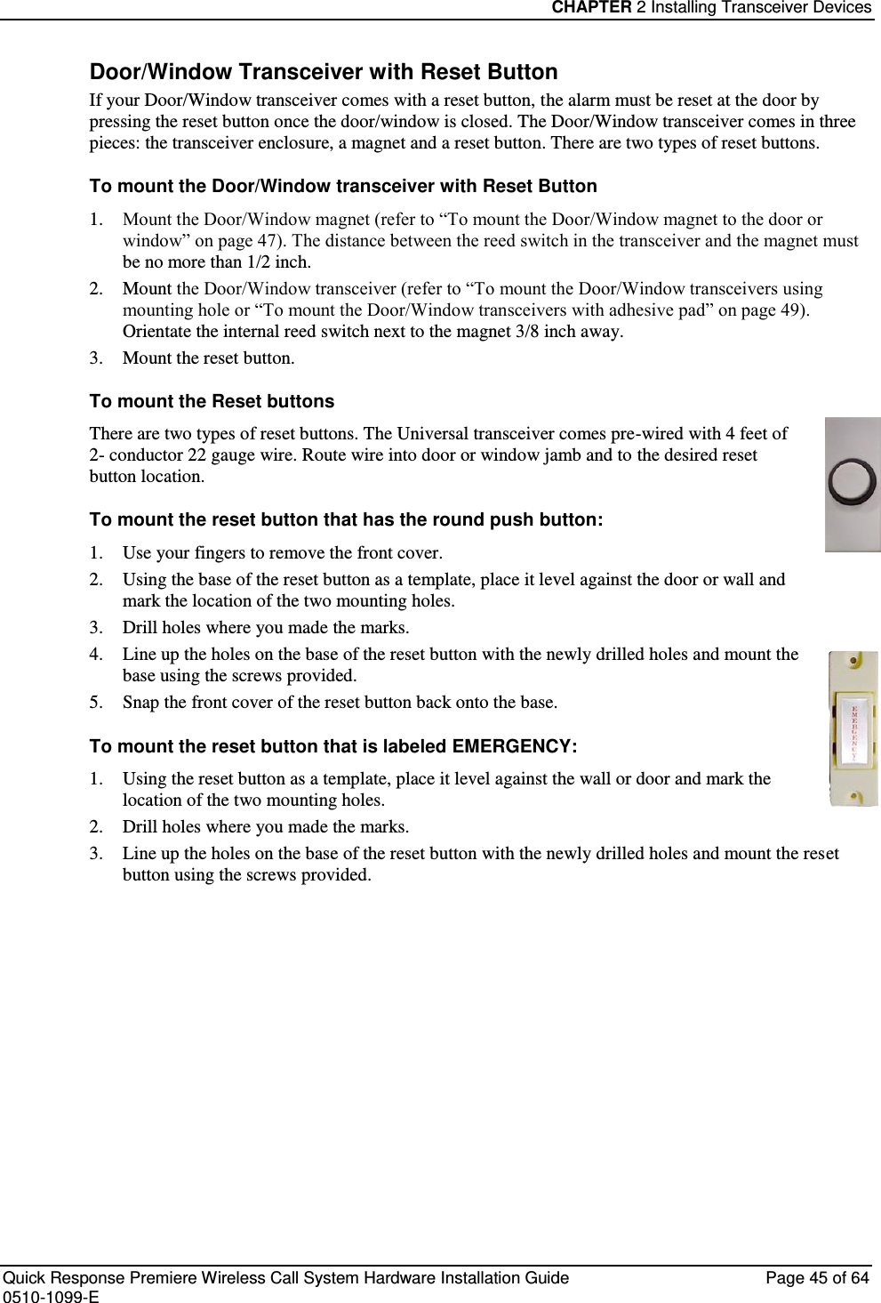 CHAPTER 2 Installing Transceiver Devices  Quick Response Premiere Wireless Call System Hardware Installation Guide  Page 45 of 64 0510-1099-E  Door/Window Transceiver with Reset Button If your Door/Window transceiver comes with a reset button, the alarm must be reset at the door by pressing the reset button once the door/window is closed. The Door/Window transceiver comes in three pieces: the transceiver enclosure, a magnet and a reset button. There are two types of reset buttons.  To mount the Door/Window transceiver with Reset Button 1. Mount the Door/Window magnet (refer to “To mount the Door/Window magnet to the door or window” on page 47). The distance between the reed switch in the transceiver and the magnet must be no more than 1/2 inch. 2. Mount the Door/Window transceiver (refer to “To mount the Door/Window transceivers using mounting hole or “To mount the Door/Window transceivers with adhesive pad” on page 49). Orientate the internal reed switch next to the magnet 3/8 inch away. 3. Mount the reset button. To mount the Reset buttons There are two types of reset buttons. The Universal transceiver comes pre-wired with 4 feet of  2- conductor 22 gauge wire. Route wire into door or window jamb and to the desired reset button location. To mount the reset button that has the round push button: 1. Use your fingers to remove the front cover. 2. Using the base of the reset button as a template, place it level against the door or wall and mark the location of the two mounting holes. 3. Drill holes where you made the marks. 4. Line up the holes on the base of the reset button with the newly drilled holes and mount the base using the screws provided. 5. Snap the front cover of the reset button back onto the base.  To mount the reset button that is labeled EMERGENCY: 1. Using the reset button as a template, place it level against the wall or door and mark the location of the two mounting holes. 2. Drill holes where you made the marks. 3. Line up the holes on the base of the reset button with the newly drilled holes and mount the reset button using the screws provided.   