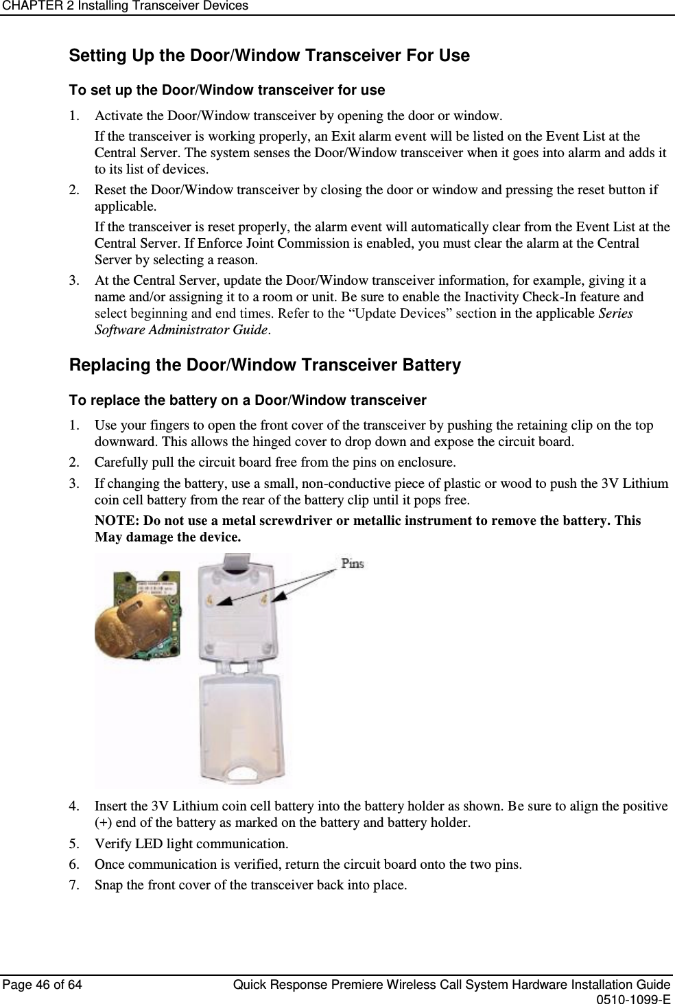 CHAPTER 2 Installing Transceiver Devices  Page 46 of 64  Quick Response Premiere Wireless Call System Hardware Installation Guide    0510-1099-E  Setting Up the Door/Window Transceiver For Use To set up the Door/Window transceiver for use 1. Activate the Door/Window transceiver by opening the door or window. If the transceiver is working properly, an Exit alarm event will be listed on the Event List at the Central Server. The system senses the Door/Window transceiver when it goes into alarm and adds it to its list of devices. 2. Reset the Door/Window transceiver by closing the door or window and pressing the reset button if applicable. If the transceiver is reset properly, the alarm event will automatically clear from the Event List at the Central Server. If Enforce Joint Commission is enabled, you must clear the alarm at the Central Server by selecting a reason. 3. At the Central Server, update the Door/Window transceiver information, for example, giving it a name and/or assigning it to a room or unit. Be sure to enable the Inactivity Check-In feature and select beginning and end times. Refer to the “Update Devices” section in the applicable Series Software Administrator Guide. Replacing the Door/Window Transceiver Battery To replace the battery on a Door/Window transceiver 1. Use your fingers to open the front cover of the transceiver by pushing the retaining clip on the top downward. This allows the hinged cover to drop down and expose the circuit board.  2. Carefully pull the circuit board free from the pins on enclosure.  3. If changing the battery, use a small, non-conductive piece of plastic or wood to push the 3V Lithium coin cell battery from the rear of the battery clip until it pops free. NOTE: Do not use a metal screwdriver or metallic instrument to remove the battery. This May damage the device.  4. Insert the 3V Lithium coin cell battery into the battery holder as shown. Be sure to align the positive (+) end of the battery as marked on the battery and battery holder. 5. Verify LED light communication. 6. Once communication is verified, return the circuit board onto the two pins. 7. Snap the front cover of the transceiver back into place.   