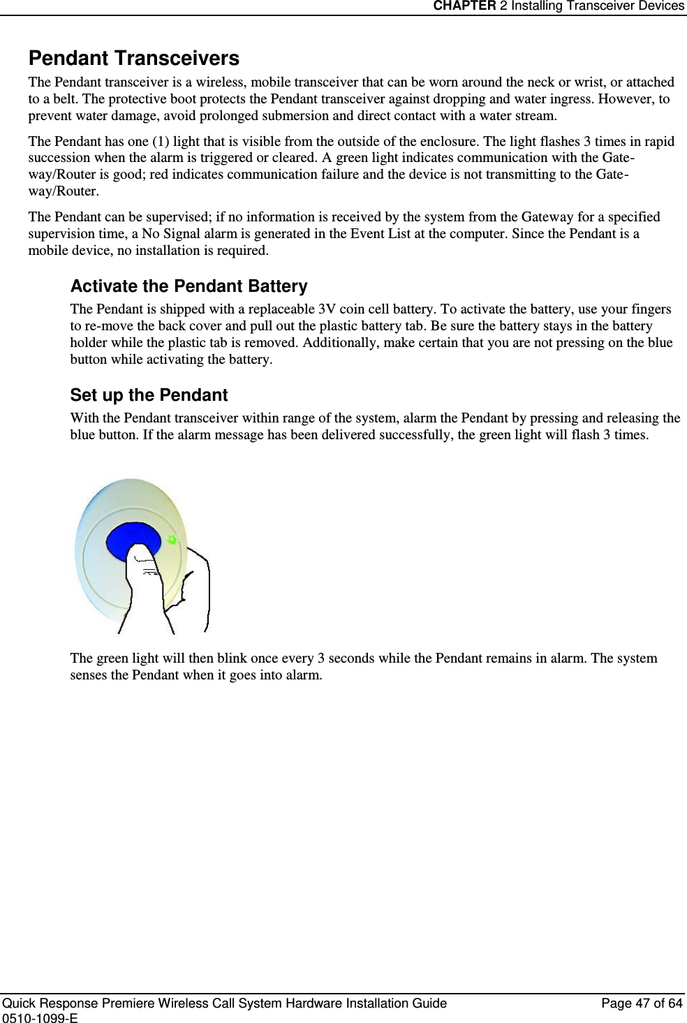 CHAPTER 2 Installing Transceiver Devices  Quick Response Premiere Wireless Call System Hardware Installation Guide  Page 47 of 64 0510-1099-E  Pendant Transceivers The Pendant transceiver is a wireless, mobile transceiver that can be worn around the neck or wrist, or attached to a belt. The protective boot protects the Pendant transceiver against dropping and water ingress. However, to prevent water damage, avoid prolonged submersion and direct contact with a water stream.  The Pendant has one (1) light that is visible from the outside of the enclosure. The light flashes 3 times in rapid succession when the alarm is triggered or cleared. A green light indicates communication with the Gate-way/Router is good; red indicates communication failure and the device is not transmitting to the Gate-way/Router.  The Pendant can be supervised; if no information is received by the system from the Gateway for a specified supervision time, a No Signal alarm is generated in the Event List at the computer. Since the Pendant is a mobile device, no installation is required. Activate the Pendant Battery The Pendant is shipped with a replaceable 3V coin cell battery. To activate the battery, use your fingers to re-move the back cover and pull out the plastic battery tab. Be sure the battery stays in the battery holder while the plastic tab is removed. Additionally, make certain that you are not pressing on the blue button while activating the battery. Set up the Pendant With the Pendant transceiver within range of the system, alarm the Pendant by pressing and releasing the blue button. If the alarm message has been delivered successfully, the green light will flash 3 times.    The green light will then blink once every 3 seconds while the Pendant remains in alarm. The system senses the Pendant when it goes into alarm.    