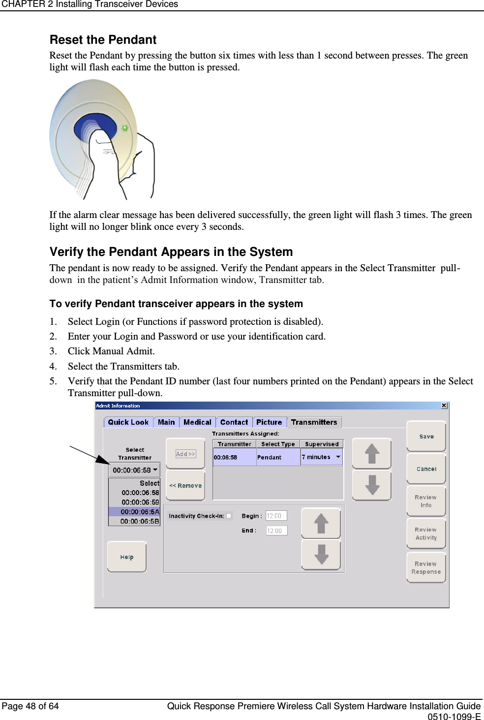 CHAPTER 2 Installing Transceiver Devices  Page 48 of 64  Quick Response Premiere Wireless Call System Hardware Installation Guide    0510-1099-E  Reset the Pendant Reset the Pendant by pressing the button six times with less than 1 second between presses. The green light will flash each time the button is pressed.   If the alarm clear message has been delivered successfully, the green light will flash 3 times. The green light will no longer blink once every 3 seconds. Verify the Pendant Appears in the System The pendant is now ready to be assigned. Verify the Pendant appears in the Select Transmitter  pull-down  in the patient’s Admit Information window, Transmitter tab. To verify Pendant transceiver appears in the system 1. Select Login (or Functions if password protection is disabled). 2. Enter your Login and Password or use your identification card.  3. Click Manual Admit. 4. Select the Transmitters tab. 5. Verify that the Pendant ID number (last four numbers printed on the Pendant) appears in the Select Transmitter pull-down.     