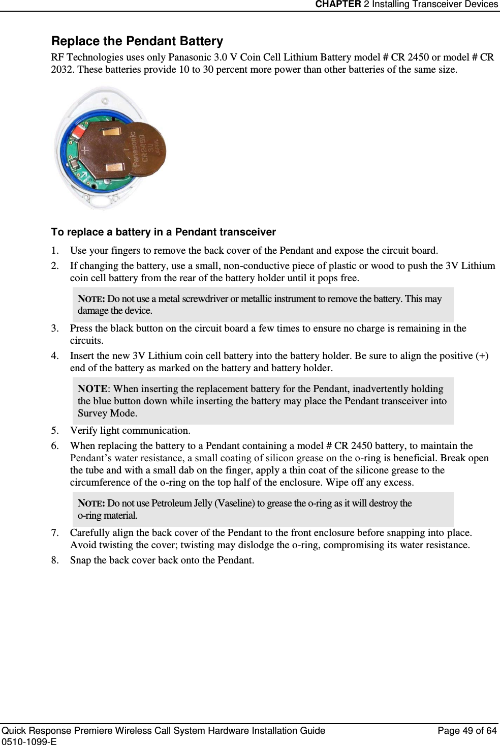 CHAPTER 2 Installing Transceiver Devices  Quick Response Premiere Wireless Call System Hardware Installation Guide  Page 49 of 64 0510-1099-E  Replace the Pendant Battery RF Technologies uses only Panasonic 3.0 V Coin Cell Lithium Battery model # CR 2450 or model # CR 2032. These batteries provide 10 to 30 percent more power than other batteries of the same size.   To replace a battery in a Pendant transceiver 1. Use your fingers to remove the back cover of the Pendant and expose the circuit board. 2. If changing the battery, use a small, non-conductive piece of plastic or wood to push the 3V Lithium coin cell battery from the rear of the battery holder until it pops free. NOTE: Do not use a metal screwdriver or metallic instrument to remove the battery. This may damage the device. 3. Press the black button on the circuit board a few times to ensure no charge is remaining in the circuits. 4. Insert the new 3V Lithium coin cell battery into the battery holder. Be sure to align the positive (+) end of the battery as marked on the battery and battery holder. NOTE: When inserting the replacement battery for the Pendant, inadvertently holding the blue button down while inserting the battery may place the Pendant transceiver into Survey Mode. 5. Verify light communication. 6. When replacing the battery to a Pendant containing a model # CR 2450 battery, to maintain the Pendant’s water resistance, a small coating of silicon grease on the o-ring is beneficial. Break open the tube and with a small dab on the finger, apply a thin coat of the silicone grease to the circumference of the o-ring on the top half of the enclosure. Wipe off any excess. NOTE: Do not use Petroleum Jelly (Vaseline) to grease the o-ring as it will destroy the o-ring material. 7. Carefully align the back cover of the Pendant to the front enclosure before snapping into place. Avoid twisting the cover; twisting may dislodge the o-ring, compromising its water resistance. 8. Snap the back cover back onto the Pendant.    