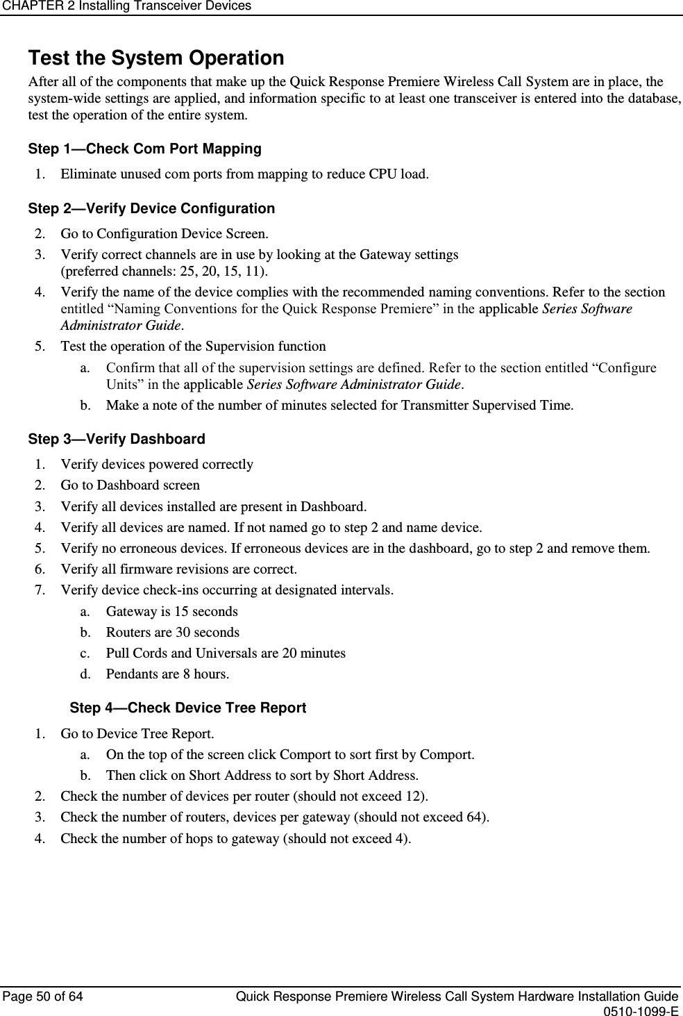 CHAPTER 2 Installing Transceiver Devices  Page 50 of 64  Quick Response Premiere Wireless Call System Hardware Installation Guide    0510-1099-E  Test the System Operation After all of the components that make up the Quick Response Premiere Wireless Call System are in place, the system-wide settings are applied, and information specific to at least one transceiver is entered into the database, test the operation of the entire system. Step 1—Check Com Port Mapping 1. Eliminate unused com ports from mapping to reduce CPU load. Step 2—Verify Device Configuration 2. Go to Configuration Device Screen. 3. Verify correct channels are in use by looking at the Gateway settings  (preferred channels: 25, 20, 15, 11). 4. Verify the name of the device complies with the recommended naming conventions. Refer to the section entitled “Naming Conventions for the Quick Response Premiere” in the applicable Series Software Administrator Guide. 5. Test the operation of the Supervision function a. Confirm that all of the supervision settings are defined. Refer to the section entitled “Configure Units” in the applicable Series Software Administrator Guide.  b. Make a note of the number of minutes selected for Transmitter Supervised Time. Step 3—Verify Dashboard  1. Verify devices powered correctly 2. Go to Dashboard screen 3. Verify all devices installed are present in Dashboard. 4. Verify all devices are named. If not named go to step 2 and name device. 5. Verify no erroneous devices. If erroneous devices are in the dashboard, go to step 2 and remove them. 6. Verify all firmware revisions are correct. 7. Verify device check-ins occurring at designated intervals. a. Gateway is 15 seconds b. Routers are 30 seconds c. Pull Cords and Universals are 20 minutes d. Pendants are 8 hours. Step 4—Check Device Tree Report 1. Go to Device Tree Report.  a. On the top of the screen click Comport to sort first by Comport.  b. Then click on Short Address to sort by Short Address. 2. Check the number of devices per router (should not exceed 12). 3. Check the number of routers, devices per gateway (should not exceed 64). 4. Check the number of hops to gateway (should not exceed 4).    