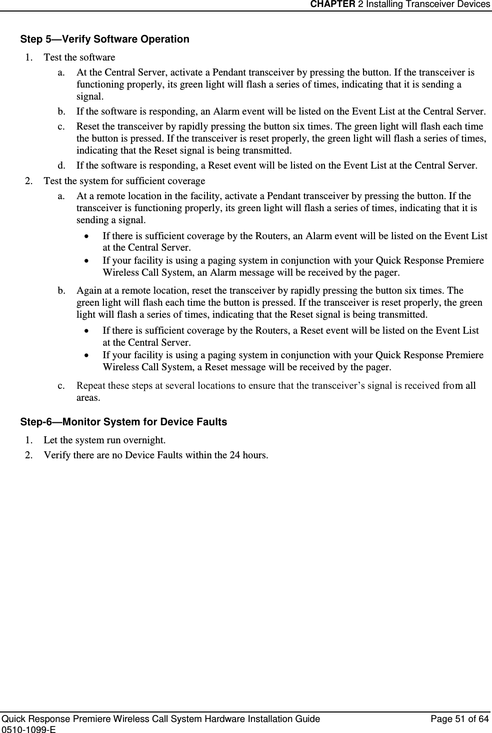 CHAPTER 2 Installing Transceiver Devices  Quick Response Premiere Wireless Call System Hardware Installation Guide  Page 51 of 64 0510-1099-E  Step 5—Verify Software Operation 1. Test the software a. At the Central Server, activate a Pendant transceiver by pressing the button. If the transceiver is functioning properly, its green light will flash a series of times, indicating that it is sending a signal. b. If the software is responding, an Alarm event will be listed on the Event List at the Central Server.  c. Reset the transceiver by rapidly pressing the button six times. The green light will flash each time the button is pressed. If the transceiver is reset properly, the green light will flash a series of times, indicating that the Reset signal is being transmitted. d. If the software is responding, a Reset event will be listed on the Event List at the Central Server. 2. Test the system for sufficient coverage a. At a remote location in the facility, activate a Pendant transceiver by pressing the button. If the transceiver is functioning properly, its green light will flash a series of times, indicating that it is sending a signal.  If there is sufficient coverage by the Routers, an Alarm event will be listed on the Event List at the Central Server.  If your facility is using a paging system in conjunction with your Quick Response Premiere Wireless Call System, an Alarm message will be received by the pager. b. Again at a remote location, reset the transceiver by rapidly pressing the button six times. The green light will flash each time the button is pressed. If the transceiver is reset properly, the green light will flash a series of times, indicating that the Reset signal is being transmitted.  If there is sufficient coverage by the Routers, a Reset event will be listed on the Event List at the Central Server.  If your facility is using a paging system in conjunction with your Quick Response Premiere Wireless Call System, a Reset message will be received by the pager. c. Repeat these steps at several locations to ensure that the transceiver’s signal is received from all areas. Step-6—Monitor System for Device Faults 1. Let the system run overnight. 2. Verify there are no Device Faults within the 24 hours.    