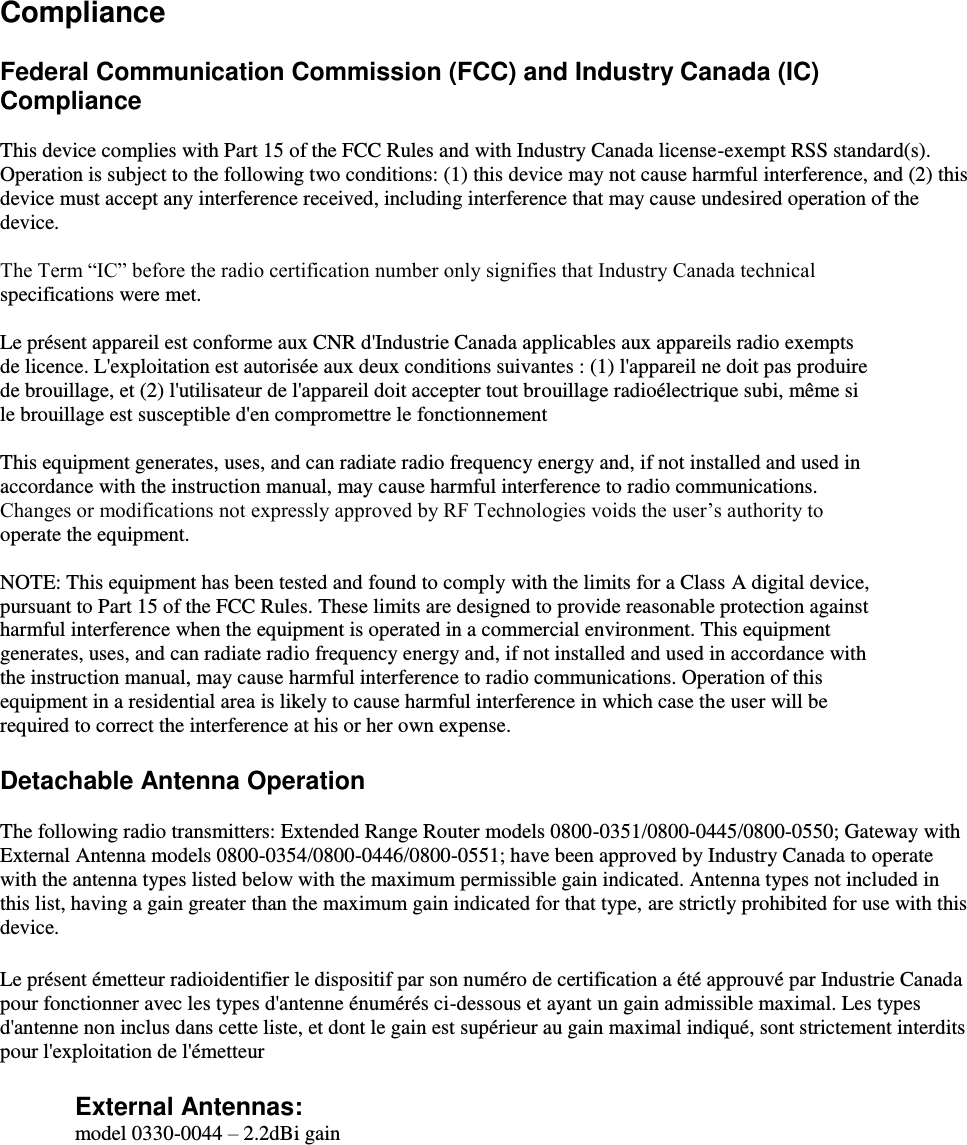    Compliance  Federal Communication Commission (FCC) and Industry Canada (IC) Compliance  This device complies with Part 15 of the FCC Rules and with Industry Canada license-exempt RSS standard(s). Operation is subject to the following two conditions: (1) this device may not cause harmful interference, and (2) this device must accept any interference received, including interference that may cause undesired operation of the device.  The Term “IC” before the radio certification number only signifies that Industry Canada technical specifications were met.  Le présent appareil est conforme aux CNR d&apos;Industrie Canada applicables aux appareils radio exempts de licence. L&apos;exploitation est autorisée aux deux conditions suivantes : (1) l&apos;appareil ne doit pas produire de brouillage, et (2) l&apos;utilisateur de l&apos;appareil doit accepter tout brouillage radioélectrique subi, même si le brouillage est susceptible d&apos;en compromettre le fonctionnement  This equipment generates, uses, and can radiate radio frequency energy and, if not installed and used in accordance with the instruction manual, may cause harmful interference to radio communications. Changes or modifications not expressly approved by RF Technologies voids the user’s authority to operate the equipment.  NOTE: This equipment has been tested and found to comply with the limits for a Class A digital device, pursuant to Part 15 of the FCC Rules. These limits are designed to provide reasonable protection against harmful interference when the equipment is operated in a commercial environment. This equipment generates, uses, and can radiate radio frequency energy and, if not installed and used in accordance with the instruction manual, may cause harmful interference to radio communications. Operation of this equipment in a residential area is likely to cause harmful interference in which case the user will be required to correct the interference at his or her own expense.  Detachable Antenna Operation  The following radio transmitters: Extended Range Router models 0800-0351/0800-0445/0800-0550; Gateway with External Antenna models 0800-0354/0800-0446/0800-0551; have been approved by Industry Canada to operate with the antenna types listed below with the maximum permissible gain indicated. Antenna types not included in this list, having a gain greater than the maximum gain indicated for that type, are strictly prohibited for use with this device.  Le présent émetteur radioidentifier le dispositif par son numéro de certification a été approuvé par Industrie Canada pour fonctionner avec les types d&apos;antenne énumérés ci-dessous et ayant un gain admissible maximal. Les types d&apos;antenne non inclus dans cette liste, et dont le gain est supérieur au gain maximal indiqué, sont strictement interdits pour l&apos;exploitation de l&apos;émetteur    External Antennas:  model 0330-0044 – 2.2dBi gain      