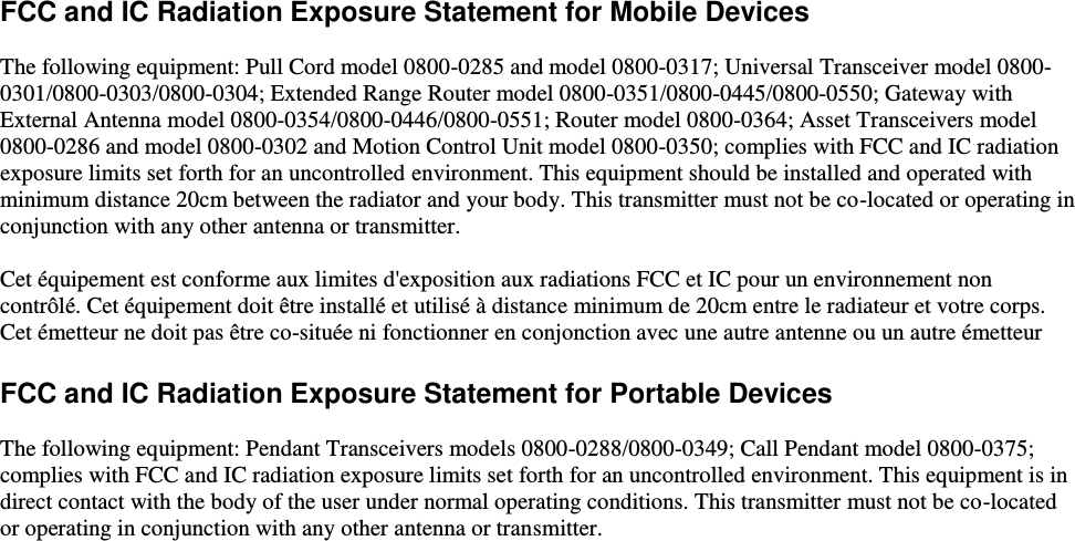    FCC and IC Radiation Exposure Statement for Mobile Devices  The following equipment: Pull Cord model 0800-0285 and model 0800-0317; Universal Transceiver model 0800-0301/0800-0303/0800-0304; Extended Range Router model 0800-0351/0800-0445/0800-0550; Gateway with External Antenna model 0800-0354/0800-0446/0800-0551; Router model 0800-0364; Asset Transceivers model 0800-0286 and model 0800-0302 and Motion Control Unit model 0800-0350; complies with FCC and IC radiation exposure limits set forth for an uncontrolled environment. This equipment should be installed and operated with minimum distance 20cm between the radiator and your body. This transmitter must not be co-located or operating in conjunction with any other antenna or transmitter.  Cet équipement est conforme aux limites d&apos;exposition aux radiations FCC et IC pour un environnement non contrôlé. Cet équipement doit être installé et utilisé à distance minimum de 20cm entre le radiateur et votre corps. Cet émetteur ne doit pas être co-située ni fonctionner en conjonction avec une autre antenne ou un autre émetteur  FCC and IC Radiation Exposure Statement for Portable Devices  The following equipment: Pendant Transceivers models 0800-0288/0800-0349; Call Pendant model 0800-0375;  complies with FCC and IC radiation exposure limits set forth for an uncontrolled environment. This equipment is in direct contact with the body of the user under normal operating conditions. This transmitter must not be co-located or operating in conjunction with any other antenna or transmitter.    