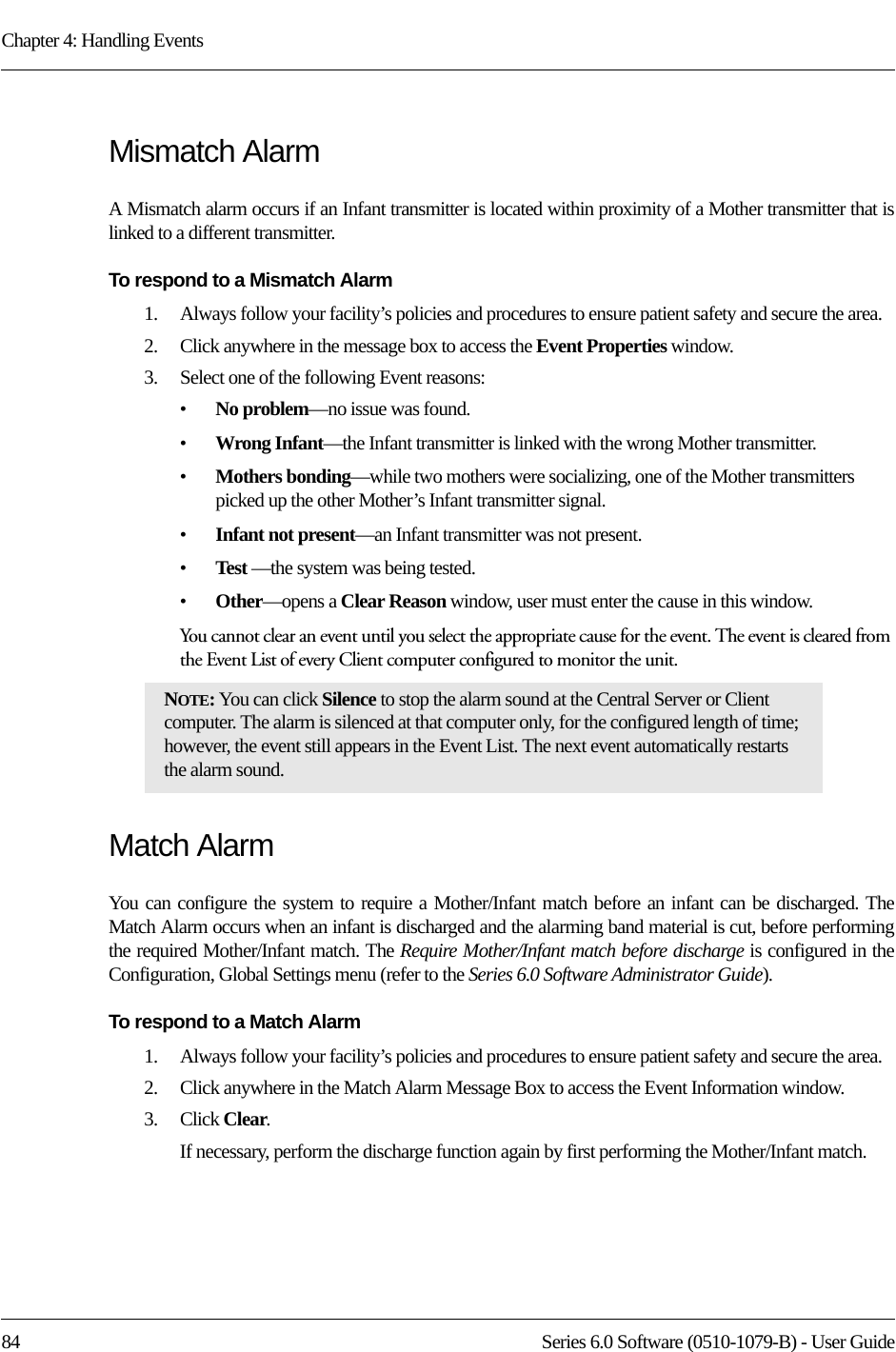 Chapter 4: Handling Events84 Series 6.0 Software (0510-1079-B) - User GuideMismatch AlarmA Mismatch alarm occurs if an Infant transmitter is located within proximity of a Mother transmitter that is linked to a different transmitter. To respond to a Mismatch Alarm1.    Always follow your facility’s policies and procedures to ensure patient safety and secure the area.2.    Click anywhere in the message box to access the Event Properties window.3.    Select one of the following Event reasons: •No problem—no issue was found.•Wrong Infant—the Infant transmitter is linked with the wrong Mother transmitter.•Mothers bonding—while two mothers were socializing, one of the Mother transmitters picked up the other Mother’s Infant transmitter signal.•Infant not present—an Infant transmitter was not present. •Test —the system was being tested.•Other—opens a Clear Reason window, user must enter the cause in this window.You cannot clear an event until you select the appropriate cause for the event. The event is cleared from the Event List of every Client computer configured to monitor the unit.Match AlarmYou can configure the system to require a Mother/Infant match before an infant can be discharged. The Match Alarm occurs when an infant is discharged and the alarming band material is cut, before performing the required Mother/Infant match. The Require Mother/Infant match before discharge is configured in the Configuration, Global Settings menu (refer to the Series 6.0 Software Administrator Guide).To respond to a Match Alarm1.    Always follow your facility’s policies and procedures to ensure patient safety and secure the area.2.    Click anywhere in the Match Alarm Message Box to access the Event Information window.3.    Click Clear.If necessary, perform the discharge function again by first performing the Mother/Infant match.NOTE: You can click Silence to stop the alarm sound at the Central Server or Client computer. The alarm is silenced at that computer only, for the configured length of time; however, the event still appears in the Event List. The next event automatically restarts the alarm sound. 