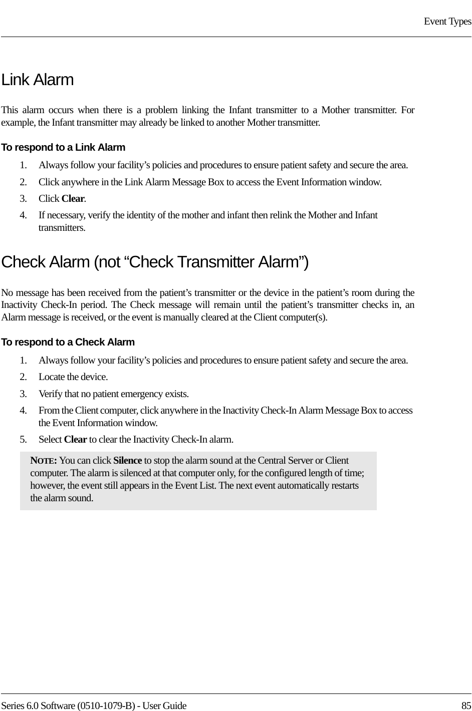 Series 6.0 Software (0510-1079-B) - User Guide  85Event TypesLink AlarmThis alarm occurs when there is a problem linking the Infant transmitter to a Mother transmitter. For example, the Infant transmitter may already be linked to another Mother transmitter.To respond to a Link Alarm1.    Always follow your facility’s policies and procedures to ensure patient safety and secure the area.2.    Click anywhere in the Link Alarm Message Box to access the Event Information window.3.    Click Clear.4.    If necessary, verify the identity of the mother and infant then relink the Mother and Infant transmitters.Check Alarm (not “Check Transmitter Alarm”)No message has been received from the patient’s transmitter or the device in the patient’s room during the Inactivity Check-In period. The Check message will remain until the patient’s transmitter checks in, an Alarm message is received, or the event is manually cleared at the Client computer(s).To respond to a Check Alarm1.    Always follow your facility’s policies and procedures to ensure patient safety and secure the area.2.    Locate the device.3.    Verify that no patient emergency exists.4.    From the Client computer, click anywhere in the Inactivity Check-In Alarm Message Box to access the Event Information window.5.    Select Clear to clear the Inactivity Check-In alarm.NOTE: You can click Silence to stop the alarm sound at the Central Server or Client computer. The alarm is silenced at that computer only, for the configured length of time; however, the event still appears in the Event List. The next event automatically restarts the alarm sound. 