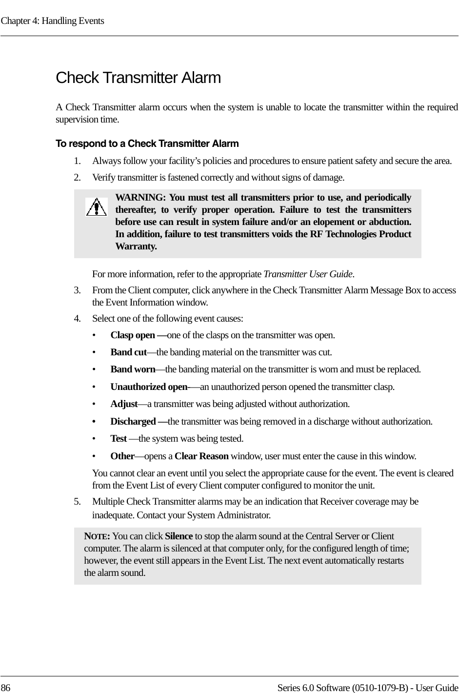 Chapter 4: Handling Events86 Series 6.0 Software (0510-1079-B) - User GuideCheck Transmitter Alarm A Check Transmitter alarm occurs when the system is unable to locate the transmitter within the required supervision time.To respond to a Check Transmitter Alarm1.    Always follow your facility’s policies and procedures to ensure patient safety and secure the area.2.    Verify transmitter is fastened correctly and without signs of damage.For more information, refer to the appropriate Transmitter User Guide.3.    From the Client computer, click anywhere in the Check Transmitter Alarm Message Box to access the Event Information window.4.    Select one of the following event causes: •Clasp open —one of the clasps on the transmitter was open.•Band cut—the banding material on the transmitter was cut.•Band worn—the banding material on the transmitter is worn and must be replaced.•Unauthorized open-—an unauthorized person opened the transmitter clasp.•Adjust—a transmitter was being adjusted without authorization.• Discharged —the transmitter was being removed in a discharge without authorization.•Test —the system was being tested.•Other—opens a Clear Reason window, user must enter the cause in this window.You cannot clear an event until you select the appropriate cause for the event. The event is cleared from the Event List of every Client computer configured to monitor the unit.5.    Multiple Check Transmitter alarms may be an indication that Receiver coverage may be inadequate. Contact your System Administrator.WARNING: You must test all transmitters prior to use, and periodically thereafter, to verify proper operation. Failure to test the transmitters before use can result in system failure and/or an elopement or abduction. In addition, failure to test transmitters voids the RF Technologies Product Warranty.NOTE: You can click Silence to stop the alarm sound at the Central Server or Client computer. The alarm is silenced at that computer only, for the configured length of time; however, the event still appears in the Event List. The next event automatically restarts the alarm sound. 