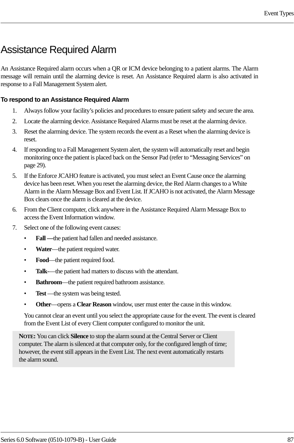 Series 6.0 Software (0510-1079-B) - User Guide  87Event TypesAssistance Required AlarmAn Assistance Required alarm occurs when a QR or ICM device belonging to a patient alarms. The Alarm message will remain until the alarming device is reset. An Assistance Required alarm is also activated in response to a Fall Management System alert.To respond to an Assistance Required Alarm1.    Always follow your facility’s policies and procedures to ensure patient safety and secure the area.2.    Locate the alarming device. Assistance Required Alarms must be reset at the alarming device.3.    Reset the alarming device. The system records the event as a Reset when the alarming device is reset.4.    If responding to a Fall Management System alert, the system will automatically reset and begin monitoring once the patient is placed back on the Sensor Pad (refer to “Messaging Services” on page 29).5.    If the Enforce JCAHO feature is activated, you must select an Event Cause once the alarming device has been reset. When you reset the alarming device, the Red Alarm changes to a White Alarm in the Alarm Message Box and Event List. If JCAHO is not activated, the Alarm Message Box clears once the alarm is cleared at the device.6.    From the Client computer, click anywhere in the Assistance Required Alarm Message Box to access the Event Information window.7.    Select one of the following event causes: •Fall —the patient had fallen and needed assistance.•Water—the patient required water.•Food—the patient required food.•Talk-—the patient had matters to discuss with the attendant.•Bathroom—the patient required bathroom assistance.•Test —the system was being tested.•Other—opens a Clear Reason window, user must enter the cause in this window.You cannot clear an event until you select the appropriate cause for the event. The event is cleared from the Event List of every Client computer configured to monitor the unit.NOTE: You can click Silence to stop the alarm sound at the Central Server or Client computer. The alarm is silenced at that computer only, for the configured length of time; however, the event still appears in the Event List. The next event automatically restarts the alarm sound. 