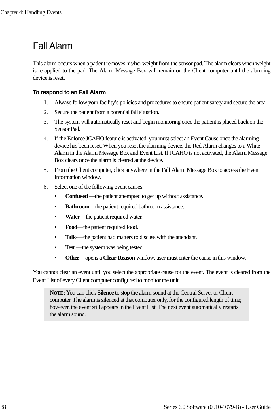 Chapter 4: Handling Events88 Series 6.0 Software (0510-1079-B) - User GuideFall AlarmThis alarm occurs when a patient removes his/her weight from the sensor pad. The alarm clears when weight is re-applied to the pad. The Alarm Message Box will remain on the Client computer until the alarming device is reset.To respond to an Fall Alarm1.    Always follow your facility’s policies and procedures to ensure patient safety and secure the area.2.    Secure the patient from a potential fall situation.3.    The system will automatically reset and begin monitoring once the patient is placed back on the Sensor Pad.4.    If the Enforce JCAHO feature is activated, you must select an Event Cause once the alarming device has been reset. When you reset the alarming device, the Red Alarm changes to a White Alarm in the Alarm Message Box and Event List. If JCAHO is not activated, the Alarm Message Box clears once the alarm is cleared at the device.5.    From the Client computer, click anywhere in the Fall Alarm Message Box to access the Event Information window.6.    Select one of the following event causes: •Confused —the patient attempted to get up without assistance.•Bathroom—the patient required bathroom assistance.•Water—the patient required water.•Food—the patient required food.•Talk-—the patient had matters to discuss with the attendant.•Test —the system was being tested.•Other—opens a Clear Reason window, user must enter the cause in this window.You cannot clear an event until you select the appropriate cause for the event. The event is cleared from the Event List of every Client computer configured to monitor the unit.NOTE: You can click Silence to stop the alarm sound at the Central Server or Client computer. The alarm is silenced at that computer only, for the configured length of time; however, the event still appears in the Event List. The next event automatically restarts the alarm sound. 