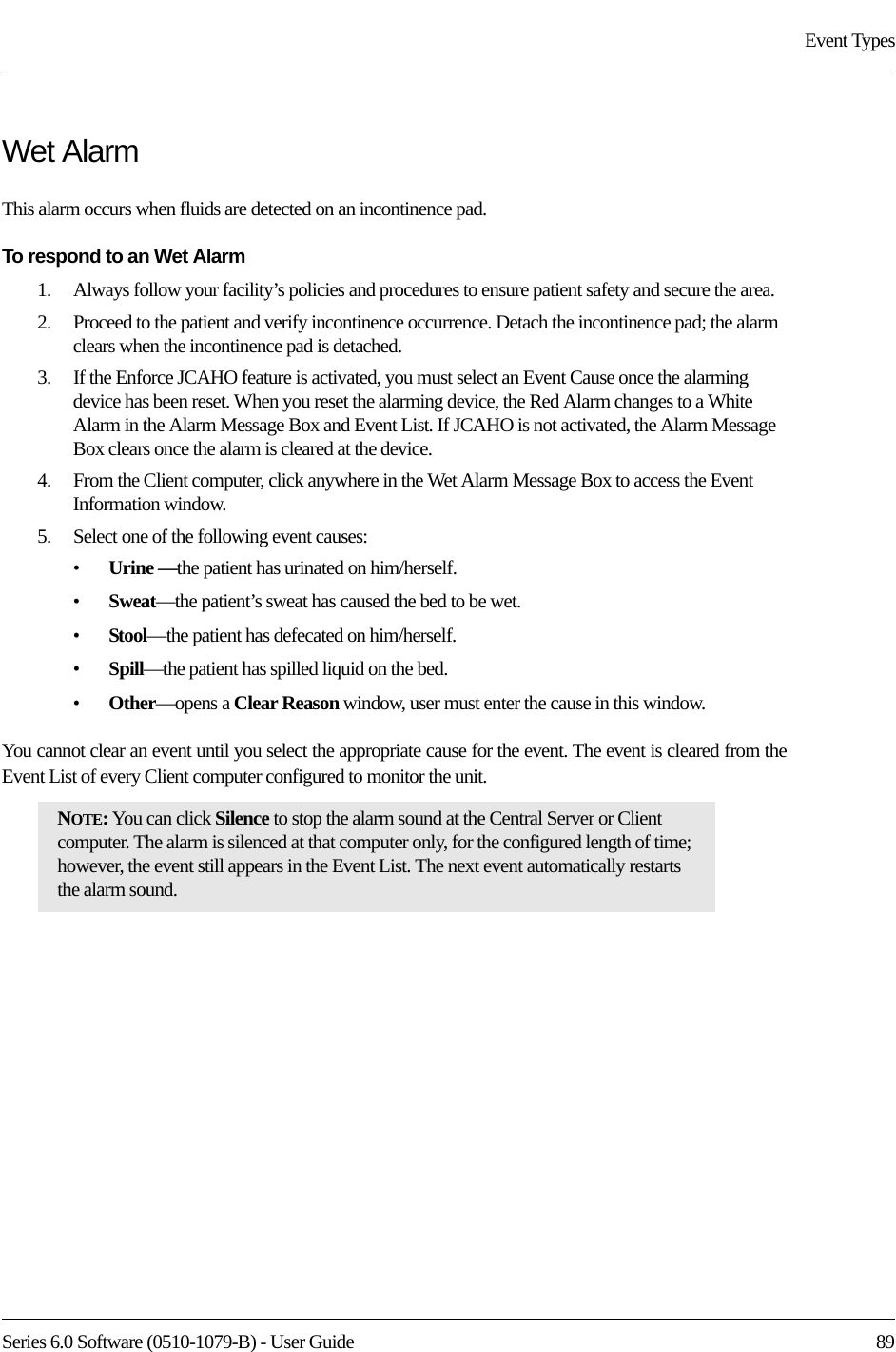 Series 6.0 Software (0510-1079-B) - User Guide  89Event TypesWet AlarmThis alarm occurs when fluids are detected on an incontinence pad. To respond to an Wet Alarm1.    Always follow your facility’s policies and procedures to ensure patient safety and secure the area.2.    Proceed to the patient and verify incontinence occurrence. Detach the incontinence pad; the alarm clears when the incontinence pad is detached.3.    If the Enforce JCAHO feature is activated, you must select an Event Cause once the alarming device has been reset. When you reset the alarming device, the Red Alarm changes to a White Alarm in the Alarm Message Box and Event List. If JCAHO is not activated, the Alarm Message Box clears once the alarm is cleared at the device.4.    From the Client computer, click anywhere in the Wet Alarm Message Box to access the Event Information window.5.    Select one of the following event causes: •Urine —the patient has urinated on him/herself.•Sweat—the patient’s sweat has caused the bed to be wet.•Stool—the patient has defecated on him/herself.•Spill—the patient has spilled liquid on the bed.•Other—opens a Clear Reason window, user must enter the cause in this window.You cannot clear an event until you select the appropriate cause for the event. The event is cleared from the Event List of every Client computer configured to monitor the unit.NOTE: You can click Silence to stop the alarm sound at the Central Server or Client computer. The alarm is silenced at that computer only, for the configured length of time; however, the event still appears in the Event List. The next event automatically restarts the alarm sound. 