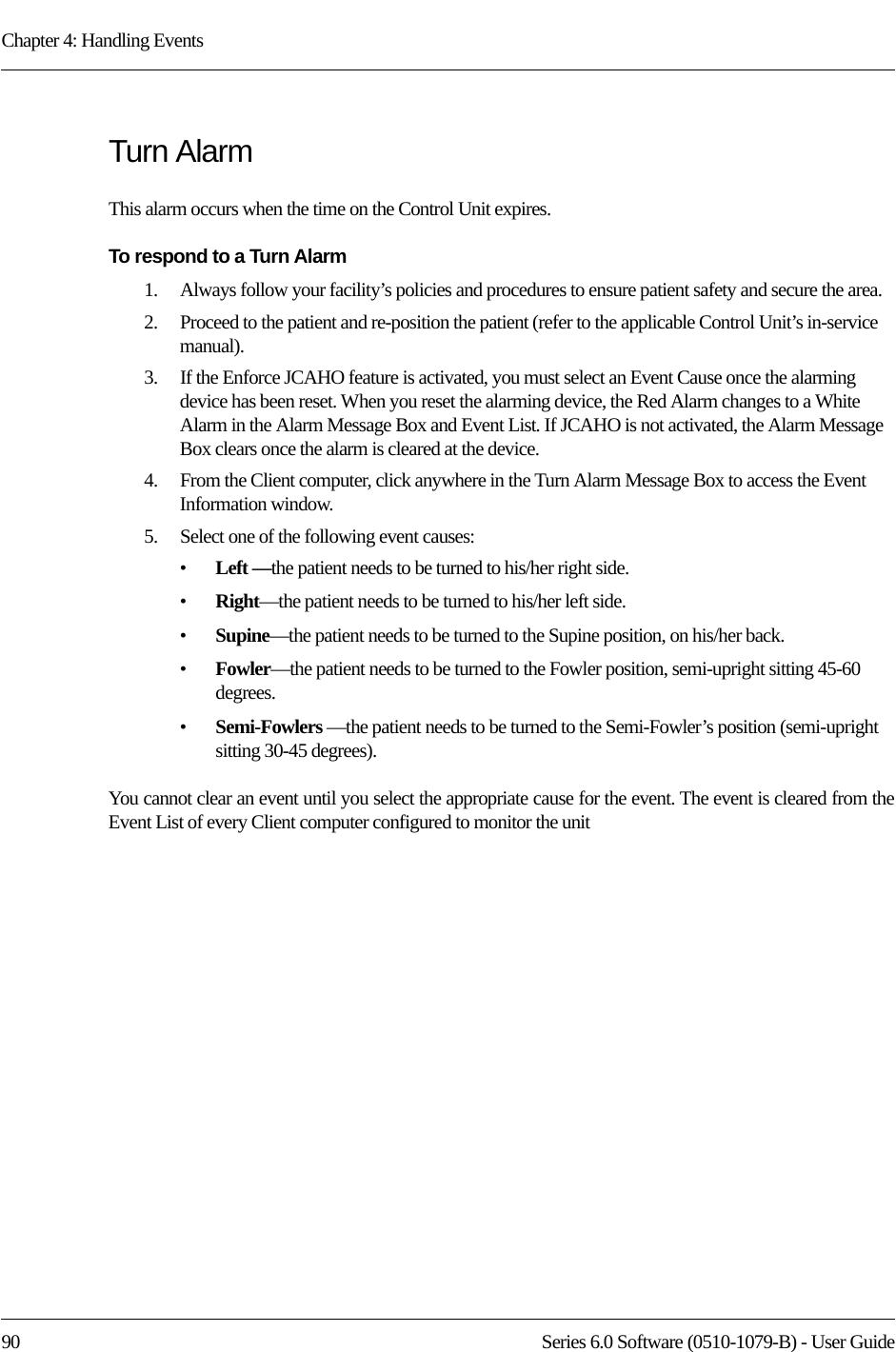 Chapter 4: Handling Events90 Series 6.0 Software (0510-1079-B) - User GuideTurn AlarmThis alarm occurs when the time on the Control Unit expires. To respond to a Turn Alarm1.    Always follow your facility’s policies and procedures to ensure patient safety and secure the area.2.    Proceed to the patient and re-position the patient (refer to the applicable Control Unit’s in-service manual).3.    If the Enforce JCAHO feature is activated, you must select an Event Cause once the alarming device has been reset. When you reset the alarming device, the Red Alarm changes to a White Alarm in the Alarm Message Box and Event List. If JCAHO is not activated, the Alarm Message Box clears once the alarm is cleared at the device.4.    From the Client computer, click anywhere in the Turn Alarm Message Box to access the Event Information window.5.    Select one of the following event causes: •Left —the patient needs to be turned to his/her right side.•Right—the patient needs to be turned to his/her left side.•Supine—the patient needs to be turned to the Supine position, on his/her back.•Fowler—the patient needs to be turned to the Fowler position, semi-upright sitting 45-60 degrees.•Semi-Fowlers —the patient needs to be turned to the Semi-Fowler’s position (semi-upright sitting 30-45 degrees).You cannot clear an event until you select the appropriate cause for the event. The event is cleared from the Event List of every Client computer configured to monitor the unit