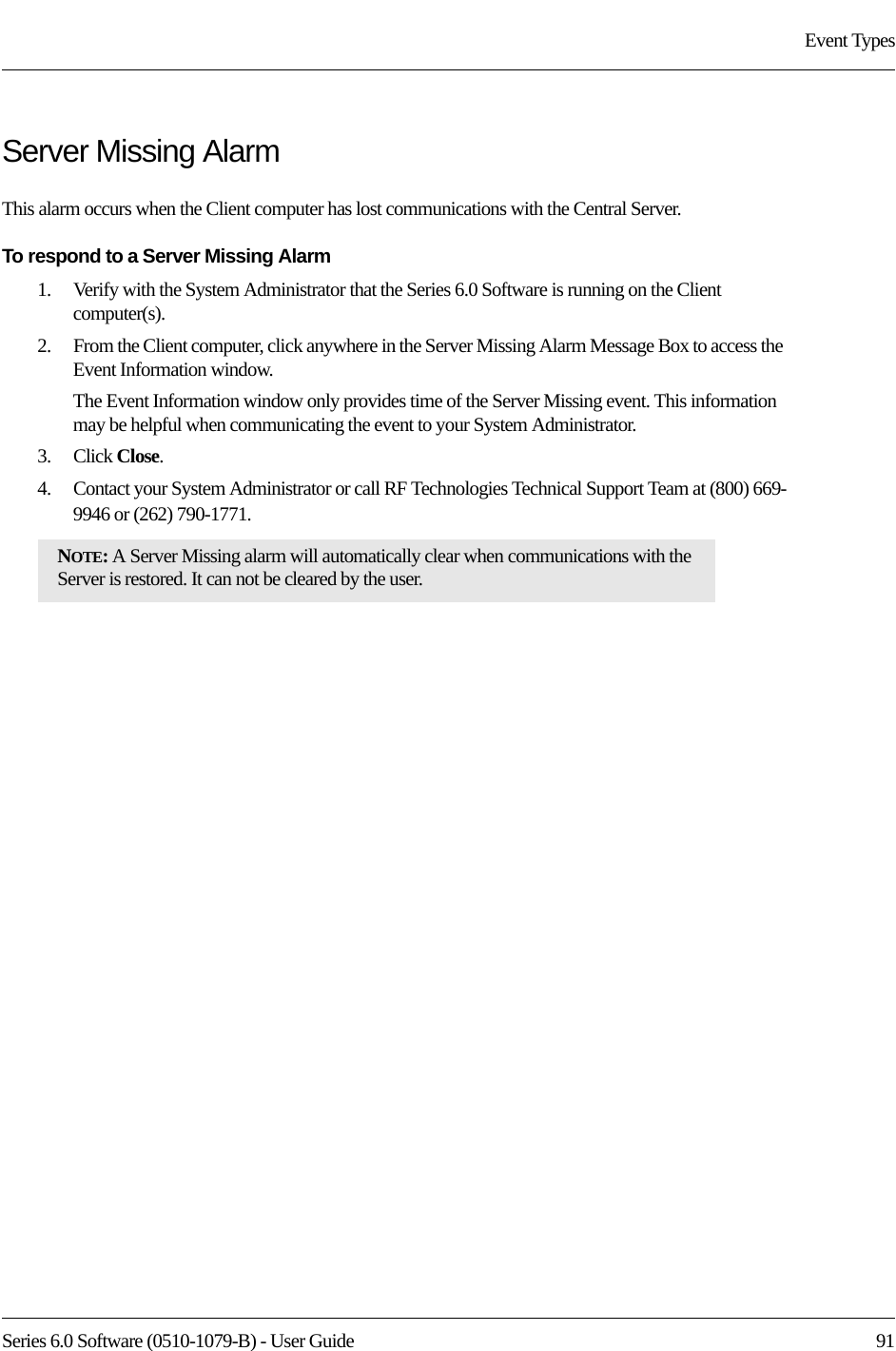 Series 6.0 Software (0510-1079-B) - User Guide  91Event TypesServer Missing AlarmThis alarm occurs when the Client computer has lost communications with the Central Server. To respond to a Server Missing Alarm1.    Verify with the System Administrator that the Series 6.0 Software is running on the Client computer(s).2.    From the Client computer, click anywhere in the Server Missing Alarm Message Box to access the Event Information window.The Event Information window only provides time of the Server Missing event. This information may be helpful when communicating the event to your System Administrator.3.    Click Close. 4.    Contact your System Administrator or call RF Technologies Technical Support Team at (800) 669-9946 or (262) 790-1771.NOTE: A Server Missing alarm will automatically clear when communications with the Server is restored. It can not be cleared by the user.